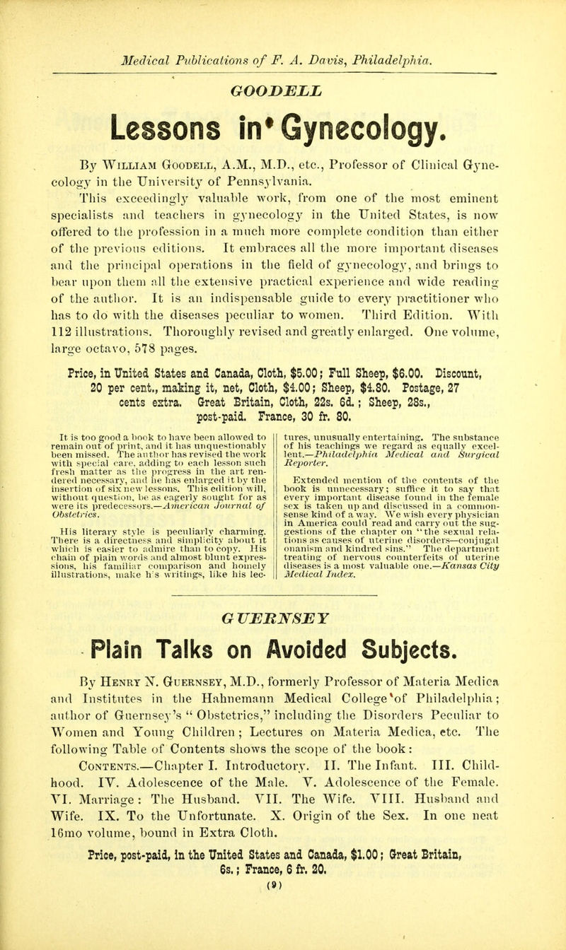 GOOiyELL Lessons in* Gynecology. By William Goobell, A.M., M.D., etc., Professor of Clinical Gj'ne- cology in the TJniversit} of Pennsylvania. This exceedingly valnable work, from one of the most eminent specialists and teachers in gynecology in the United States, is now offered to the profession in a much more complete condition than either of the previous editions. It embraces all the more important diseases and the principal operations in the field of g3'necology, and brings to bear upon them all the extensive practical experience and wide reading of the author. It is an indispensable guide to every practitioner who has to do with the diseases peculiar to women. Third Edition. With 112 illustrations. Thoroughl} revised and greatlj^ enlarged. One volume, large octavo, 578 pages. Price, in United States and Canada, Cloth, $5.00; Pull Sheep, $6.00. Discount, 20 per cent., making it, net. Cloth, $4.00; Sheep, $180. Postage, 27 cents estra. Great Britain, Cloth, 22s. 6d.; Sheep, 28s., post-paid. Trance, 30 fr. 80. It is too good a book to have been allowed to remain out of print, and it lias unquestionably been missed. The author has revised the work with special care, adding to each lesson such fresh matter as the piogress in the art ren- dered necessary, and he has enlarged it by the insertion of six new lessons. This edition will, without question, be as eagerly sought for as were its predecessors.—Ainerican Journal of Obstetrics. His literary style is peculiarly charming. There is a directness and simplicity about it which is easier to admire than to copy. His chain of plain words and almost blunt expres- sions, his familiar comparison and homely illustrations, make h's writings, like his lec- tures, unusually entertaining. The substance of his teachings we regard as equally excel- lent.—P/iitodeZp/jia Medical and Surgical Reporter. Extended mention of the contents of the book is unnecessary; suffice it to say that every important disease found in the female sex IS taken up and discussed in a common- sense kind of a way. We wish every physician in America could read and carry out the sug- gestions of the chapter on the sexual rela- tions as causes of iiterine disorders—conjugal onanism and kindred sins. The department treating of nervous counterfeits of uterine diseases is a most valuable owe.—Kansas City Medical Index. GTIEBlSrSEY Plain Talks on Avoided Subjects. By Henry X. Guernsey, M.D., formerly Professor of Materia Medica and Institutes in the Hahnemann Medical College*of Philadelphia; author of Guernsey's  Obstetrics, inchiding the Disorders Peculiar to Women and Young Children ; Lectures on Materia Medica, etc. The following Table of Contents shows the scope of the book: Contents.—Chapter I. Introductory. II. The Infant. III. Child- hood. IV. Adolescence of the Male. Y. Adolescence of the Female. YI. Marriage: The Husband. YII. The Wife. YIII. Husband and Wife. IX. To the Unfortunate. X. Origin of the Sex. In one neat 16mo volume, bound in Extra Cloth. Price, post-paid, in the United States and Canada, $1.00; Great Britain, 6s.; France, 6 f^. 20.