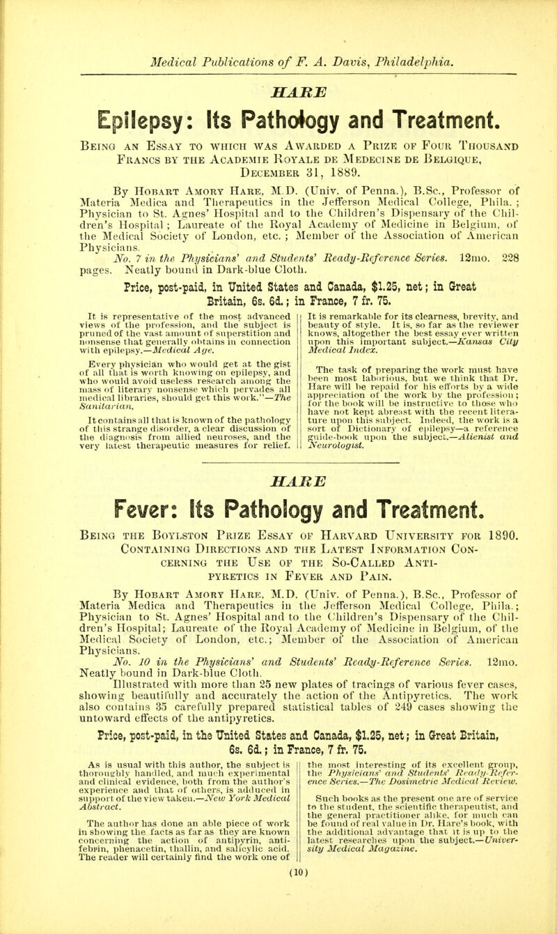 HABB Epilepsy: Its Pathology and Treatment. Beings an Essay to which was Awarded a Prtze of Four Thousand Francs by the Academie Royale de Medecine de Belgique, December 31, 1889. By HoBART Amory Hare, M.D. (Univ. of Penna.), B.Sc, Professor of Materia Medica and Therapeutics in the Jefferson Medical College, Phila. ; Physician to St. Agnes' Hospital and to the Children's Dispensary of the (chil- dren's Hospital ; Laureate of the Royal Academy of Medicine in Belgium, of the Medical Society of London, etc. ; Member of the Association of American Physicians. No. 7 in the Physicians' and Students' Beady-Beference Series. 12mo. 228 pages. Neatly bound in Dark-blue Cloth. Price, post-paid, in United States and Canada, $1.25, net; in Great Britain, 6s. 6d.; in France, 7 fr. 75. It is representative of the most advanced views of the profession, and the subject is prnnedof the vast amount of superstition and nonsense that generally obtains in connection with epilepsy.—JfedicaZ Age. Every physician who would p;et at the gist of all that is worth knowing on epilepsy, and who would avoid useless research among the mass of literary nonsense which pervades all medical libraries, should get this work.—The Sanitarian. It contains all that is known of the pathology of this strange disorder, a clear discussion of the diagnosis from allied neuroses, and the very latest therapeutic measures for relief. It is remarkable for its clearness, brevity, and beauty of style. It is, so far as the reviewer knows, altogether the best essay ever written lapon this important subject,—^fan^as City Medical Index. The task of preparing the work must ha ve been most laborious, but we think that Dr. Hare will be repaid for his elforts by a wide appreciation of the work by the profession ; for the book will be instructive to those who have not kept abreast with the recent litera- ture upon this subject. Indeed, the work is a sort of Dictionary of epilepsy—a reference guide-book upon the subject.—Alienist and Neurologist. HABE Fever: Its Pathology and Treatment. Being the Boylston Prize Essay of Harvard University for 1890. Containing Directions and the Latest Information Con- cerning THE Use of the So-Called Anti- pyretics IN Fever and Pain. By HoBART Amory Hare, M.D. (Univ. of Penna.), B.Sc, Professor of Materia Medica and Therapeutics in tlie Jefferson Medical College, Pliila.; Physician to St. Agnes' Hospital and to the Children's Dispensary of the Chil- dren's Hospital; Laureate of the Royal Academy of Medicine in Belgium, of the Medical Society of London, etc.; Member of the Association of American Physicians. iVo. 10 in the Physicians' and Students' Beady-Beference Series. 12mo. Neatly bound in Dark-blue Cloth. Illustrated with more than 25 new plates of tracings of various fever cases, showing beautifully and accurately the action of the Antipyretics. The work also contains 35 carefully prepared statistical tables of 249 cases showing the untoward eflfects of the antipyretics. Price, post-paid, in the United States and Canada, $1.25, net; in Great Britain, 6s. 6d.; in France, 7 fr. 75. As is usual with this author, the subject is thoroughly haudled, and much experimental and clinical evidence, both from the author's experience and that of others, is adduced in support of the view taken.—New York Medical Abstract. The author has done an able piece of vpork in showing the facts as far as they are known concerning the action of antipyrin, anti- febi'in, phenacetin, thallin, and salicylic acid. The reader will certainly find the work one of the most interesting of its excellent group, the Physicians'' and Students'' Rea.dy-Rc/er- ence Series.—The Dosimetric Medical Review. Such books as the present one are of service to the student, the scientific therapeutist, and the general practitioner alike, for niuch can be found of l eal value in Dr. Hare's book, with the additional advantage that it is up to the latest researches upon the subject.— UniveV' sity Medical Magazine.