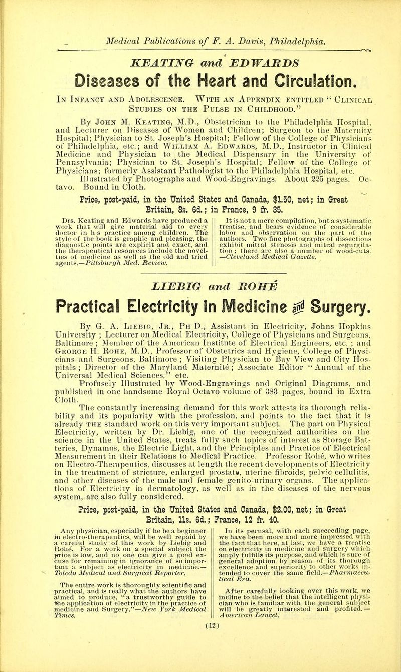 r —— KEATING and EDWARDS Diseases of the Heart and Circulation. In Infancy and Adolescence. With an Appendix entitled  Clinical Studies on the Pulse in Childhood. By .John M. Keating, M.D., Obstetrician to the Philadelphia Hospital, and Lecturer on Diseases of Women and Children; Surgeon to the Maternity- Hospital; Pliysician to St. Joseph's Hospital; Fellow of the College of Physicians of Philadelphia, etc.; and William A. Edwards, M.D., Instructor in Clinical Medicine and Physician to the Medical Dispensary in the University of Pennsylvania; Physician to St. Joseph's Hospital; Fellow of the College of Physicians; formerly Assistant Pathologist to the Philadelphia Hospital, etc. Illustrated by Photographs and Wood-Engravings. About 225 pages. Oc- tavo. Bound in Cloth. Price, pcst-paid, in the United States and Canada, $1.50, net; in Great Britain, 8s. 6d.; in France, 9 fr. 35. Drs. Keatiiip: and Edwards have produced a work tliat will give material aid to every doctor in h s practice an)Oi)g children. The style of the book is graphic and pleasing, the diagnostic points are exjilicit and exact, and the therapeutical resources include the novel- ties of medicine as well as the old and tried digewX.^.—Pittsburgh Med. Itevieiv, It is not a mere compilation, but a systematic treatise, and bears evidence of considerable labor and observation on the part of tlie authors. Two fine photographs of dissections exhibit mitral stenosis and mitral regurgita- tion ; there are also a number of wood-cuts. —Cleveland Medical Gazette. LIEBIG and ROSE Practical Electricity In Medicine ^ Surgery. By G. A. LiEBiG, Jr., Ph D., Assistant in Electricity, Johns Hopkins University ; I^ecturer on Medical Electricity, College of Physicians and Surgeons, Baltimore ; Member of the American Institute of Electrical Engineers, etc. ; and George H. Roue, M.D., Piofessor of Obstetrics and Hygiene, College of Physi- cians and Surgeons, Baltimore ; Visiting Physician to Bay View and City Hos- pitals ; Director of the Maryland Maternite ; Associate Editor xinnual of the Universal Medical Sciences, etc. Profusely Illustrated by Wood-Engravings and Original Diagrams, and published in one handsome Royal Octavo volume of 383 pages, bound in Extra Cloth. The constantly increasing demand for this work attests its thorough relia- bility and its popularity with the profession, and points to the fact that it is already the standard work on this very important subject. The part on Physical Electricity, written by Dr. Liebig, one of the recognized authorities on the science in the United States, treats fully such topics of interest as Storage Bat- teries, Dynamos, the Electric Light, and the Principles and Practice of Electrical Measurement in their Relations to Medical Practice. Professor Rohe, who writes on Electro-Therapeutics, discusses at length the recent developments of Electricity in the treatment of stricture, enlaiged prostate, uterine fibroids, pelvic cellulitis, and other diseases of the male and female genito-urinary organs. The applica- tions of Electricity in dermatology, as well as in the diseases of the nervous system, are also fully considered. Price, post-paid, in the United States and Canada, $2.00, net; in Great Britain, Us. 6d.; France, 12 fr. 40. Any physician, especially if he be a beginner in electro-therapeutics, will be well repaid by a careful study of this work by Liebig and Rohe. For a work on a special subject the price is low, and no one can give a good ex- cuse for remaining in ignorance of so impor- tant a subject as electricity in medicine.— Toledo Medical and Surgical Reporter. The entire work is thoroughly scientific and practical, and is really what the authors have aimed to produce, a trustworthy guide to Wie application of electricity in the practice of medicine and Surgery.—iVeiy York Medical time^. In its perusal, with each succeeding page, we have been more and more inii)ressed with the fact that here, at last, we have a treatise on electricity in medicine and surgery which amply fultilfs its purpose, and which is sure of general adoption by reason of its thorough excellence and superiority to other works in- tended to cover the same field.—Pharmaceu- tical Era. After carefully looking over this work, we incline to the belief that the intelligent physi- cian who is familiar with the general subject will be greatly interested and profited.— Arncrican Lancet.
