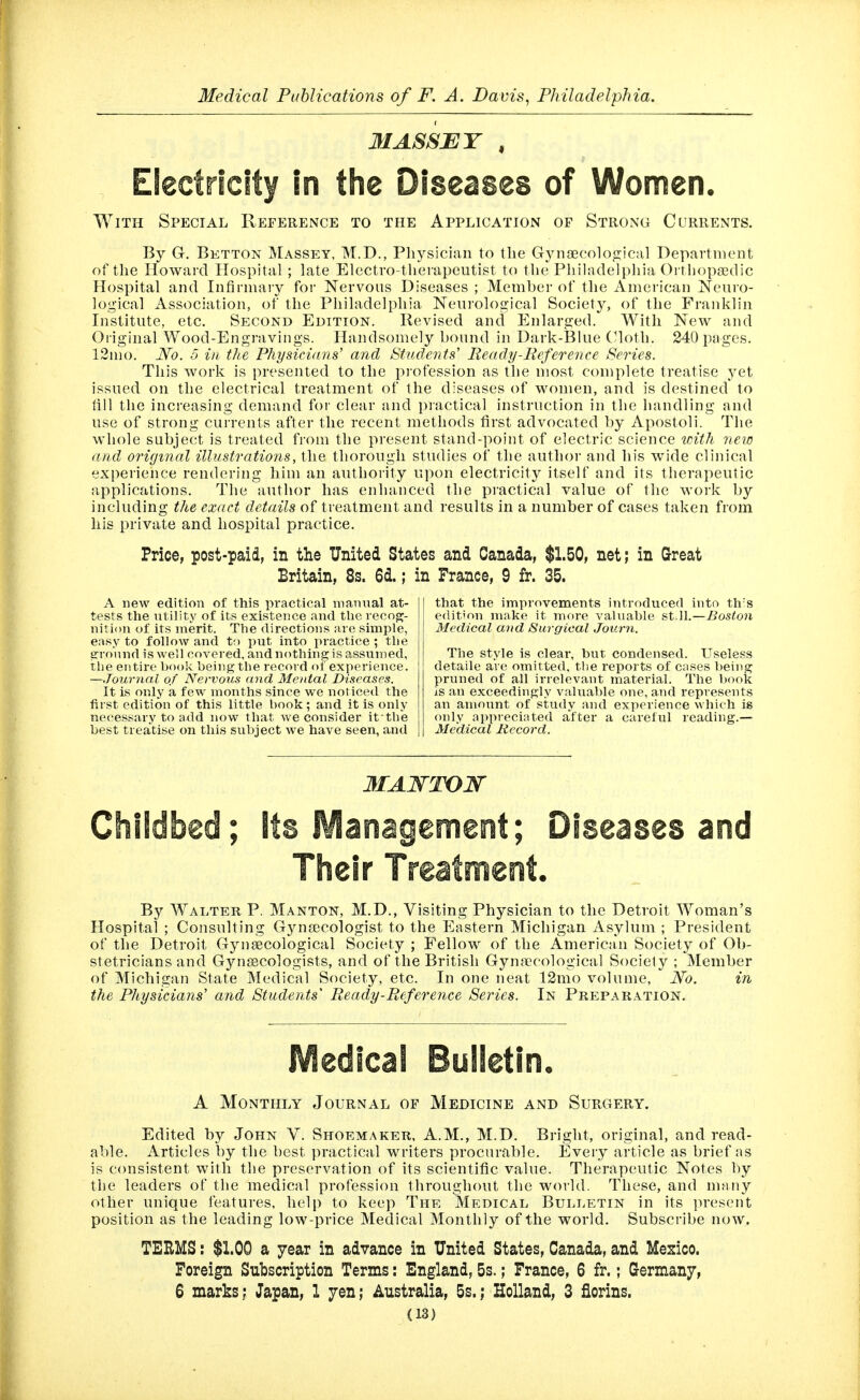 MASSET , Electricity in the Diseases of Women. With Special Reference to the Application of Strong Currents. By G. Betton Massey, M.D., Physician to the Gynaecolo<2;ical Depavtnient of the Howard Hospital; late Electro-therapeutist to the Philadelphia Ortiiopajdic Hospital and Infirmary for Nervous Diseases ; Member of the American Neuro- logical Association, of the Philadelphia Neurological Society, of the Franklin Institute, etc. Second Edition. Revised and Enlarged. With New and Oi iginal Wood-Engravings. Handsomely bound in Dark-Blue CHoth. 240 pages. 12mo. No. 5 in the Physicidns' and Students' Ready-Reference Series. This work is presented to the profession as the most complete treatise yet issued on the electrical treatment of the diseases of women, and is destined to fill the increasing demand for clear and practical instruction in the handling and use of strong currents after the recent methods first advocated by Apostoli. The whole subject is treated from the present stand-point of electric science with 7iew and original illustrations, the thorough studies of the author and his wide clinical experience rendering him an authority upon electricity itself and its therapeutic applications. The author has enhanced the practical value of the M'ork by including the exact details of treatment and results in a number of cases taken from his private and hospital practice. Price, post-paid, in the United States and Canada, $1.50, net; in Great Britain, 8s. 6d.; in France, 9 fr. 35. A new edition of this practical manual at- tests the utility of its existence and the vecogj- nition of its merit. The directions are simple, easy to follow and ta put into practice ; the srro'und is well covered, and nothing is assumed, the entire book being the record of experience. —Jourrial of Nervous (ind Mental Diseases. It is only a few months since we noticed the first edition of this little book ; and it is only necessary to add now that we consider it the best treatise on this subject Ave have seen, and that the improvements introduced into th's edit'on make it more valuable &tM.—Boston Medical and Surgical Journ. The style is clear, but condensed. Useless detaile are omitted, the reports of cases being pruned of all irrelevant material. The book is an exceedingly valuable one, and represents an amount of study and experience which is only appreciated after a careful reading.— Medical Record. Childbed; its Management; Diseases and Tiieir Treatment. By Walter P, Manton, M.D., Visiting Physician to the Detroit Woman's Hospital ; Consulting G3ai8ecologist to the Eastern Michigan Asylum ; President of the Detroit Gynaecological Society ; Fellow of the American Society of Ob- stetricians and GynsBCologists, and of the British Gynaecological Society ; Member of Michigan State Medical Society, etc. In one neat 12mo volume. No. in the Physicians'' and Students Ready-Reference Series. In Preparation. Medicai Bulletin. A Monthly Journal of Medicine and Surgery. Edited by John V. Shoemaker, A.M., M.D. Bright, original, and read- able. Articles by the best practical M^'iters procurable. Every article as brief as is consistent with the preservation of its scientific value. Therapeutic Notes by the leaders of the medical profession throughout the world. These, and many other unique features, help to keep The Medical Bulletin in its present position as the leading low-price Medical Monthly of the world. Subscribe now. TERMS: $1.00 a year in advance in United States, Canada, and Mexico. Foreign Subscription Terms: England, 5s.; France, 6 fr.; Germany, 6 marks; Japan, 1 yen; Australia, 5s.; Holland, 3 florins.