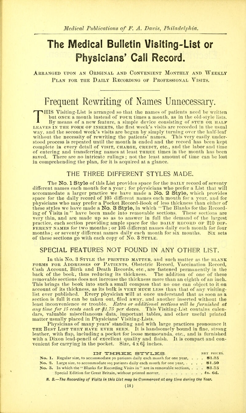 The Medical Bulletin Visiting-List or Physicians' Call Record. Arranged upon an Original and Convenient Monthly and Weekly Plan for the Daily Recording of Professional Visits. Frequent Rewriting of Names Unnecessary. THIS Visiting-List is arranged so that ilie names of patients need be written but ONCE a month instead of fouk times a month, as in the old-style lists. By means of a new feature, a simple device consisting of stub or half LEAVES IN THE FORM OF INSERTS, tlic first w-eck's vislts are recorded in the usual way, and the second week's visits are begun by simply turning over the half-leaf without the necessity of rewn-iting the patients' names. This very easily under- stood process is repeated until the month is ended and the record has been kept complete in every detail of visit, charge, credit, etc., and the labor and time of entei-ing and transferring names at least three times in the month has been saved. There are no intricate rulings ; not the least amount of time can be lost in comprehending the plan, for it is acquired at a glance. THE THREE DIFFERENT STYLES MADE. The No. 1 Style of this List provides space for the daily record of seventy different names each month for a year ; for physicians who prefer a List that will accommodate a larger practice we have made a No. 2 Style, which provides space for the daily record of 105 different names each month for a year, and for physicians who may prefer a Pocket Record-Book of less thickness than either of these styles we have made a No. 3 Style, in which The Blanks for the Record- ing of Visits in  have been made into removable sections. These sections are veiy thin, and are made up so as to answer in full the demand of the largest practice, each section providing ample space for the daily record of 210 dif- ferent names for two months ; or 105 different names daily each month for four months; or seventy different names daily each month for six months. Six sets of these sections go with each copy of No. 3 Style. SPECIAL FEATURES NOT FOUND IN ANY OTHER LIST. In this No. 3 Style the printed matter, and such matter as the blank forms for Addresses of Patfents, Obstetric Record, Vaccination Record, Cash Account, Birth and Death Records, etc., are fastened permanently in the back of the book, thus reducing its thickness. The addition of one of these removable sections does not increase the thickness more than an eighth of an inch. This brings the book into such a small compass that no one can object to it on account of its thickness, as its bulk is very much less than that of any visiting- list ever published. Every physician will at once understand that as soon as a section is full it can be taken out, tiled away, and another inserted without the least inconvenience or trouble. Extra or additional sections will he furnished at any time for 15 cents each or ^1.75 per dozen. This Visiting-List contains calen- dars, valuable miscellaneous data, important tables, and other useful printed matter usually placed in Physicians' Visiting-Lists. Physicians of many years' standing and with large practices pronounce it the Best List they have ever seen. It is handsomely bound in fine, strong leather, with fiap, including a pocket for loose memoranda, etc., and is furnished with a Dixon lead-pencil of excellent quality and finish. It is compact and con- venient for carrying in the pocket. Size, 4x6|- inches. I3Sr TKCPiEEX ST'Sri^ES- NET PRICES. No. 1. Regular size, to accommodate 70 patients daily each month for one year, . . . 5S1.2.'> No. 3. Large size, to accommodate 105 patients daily each month for one year, . . , . 8fil.50 No. 3. In which the  Blanks for Recording Visits in  are in removable sections, . . . SI.75 Special Edition for Great Britain, without printed matter, 4s. 6d. N. B,—The Recording of Visits in this List may be Commerced at any time during the Year.
