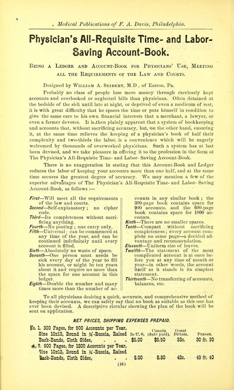 Physician's All-Requisite Time- and Labor- Saving Account-Book. Being a Ledger and Account-Book for Physicians' Use, Meeting ALL THE ReQUIRExMENTS OF THE LaW AND CoURTS. Designed by William A. Seibert, M.D , of Easton, Pa. Probably no class of people lose more money through carelessly kept accounts and overlooked or neglected bills than physicians. Often detained at the bedside of the sick until late at night, or deprived of even a modicum of rest, it is with great difficulty tha,t he spares the time or puts himself in condition to give the same care to his own financial interests that a merchant, a lawyer, or even a farmer devotes. It is,then plainly apparent that a system of bookkeeping and accounts that, without sacrificing accuracy, but, -on the other hand, ensuring it, at the same time relieves the keeping of a physician's book of half their complexity and two-thirds the labor, is a convenience which will be eagerly welcomed by thousands of overworked physicians. Such a system has at last been devised, and we take pleasure in offering it to the profession in the form ot The Physician's All-Requisite Time- and Labor- Saving Account-Book. There is no exaggeration in stating that this Account-Book and Ledger reduces the labor of keeping your accounts more than one-half, and at the same time secures the greatest degree of accuracy. We may mention a few of the superior advantages of The Physician's All-Requisite Time- and Labor- Saving Account-Book, as follows :— First—Will meet all the requirements of the law and courts. Second—Self-explanatory ; no cipher code. Third—Its completeness without sacri- ficing anything. Fourth—No posting ; one entry only. Fifth—Univei'sal; can be commenced at any time of the year, and can be continued indefinitely until every account is filled. Sixth—Absolutely no waste of space. Seventh—One person must needs be sick every day of the year to fill his account, or might be ten years about it and require no more than the space for one account in this ledger. Eighth—Double the number and many times more than the number of ac- counts in any similar book ; the 300-page book contains space for 900 accounts, and the 600-page book contains space for 1800 ac- counts. Ninth—There are no smaller spaces. Tenth—Compact without sacrificing completeness ; every account com- plete on same page—a decided ad- vantage and recommendation. Eleventh—Uniform size of leaves. Twelfth—The statement of the most complicated account is at once be- fore you at any time of month or year—in other words, the account itself as it stands is its simplest statement. Thirteenth—No transferring of accounts, balances, etc. To all physicians desiring a quick, accurate, and comprehensive method of keeping their accounts, we can safely say that no book as suitable as this one has ever been devised. A descriptive circular showing the plan of the book will be sent on application, NET PRICES, SHIPPING EXPENSES PREPAID. ITo. 1. 300 Pages, for 900 Accounts per Year, Canada Great Size 10sl2, Bound in -Russia, Raised InU.S. (duty paid). Britain. France, Bac^-Bands, Cloth Sides, . . . $5.00 $5.50 28s. 30 fr. 30 ?. 600 Pages, for 1800 Accounts per Year, Size 10sl2, Bound in ^-Russia, Raised Sack-Bands, Cloth Sides, . . S.00 8.80 42s. 49 fr. 40
