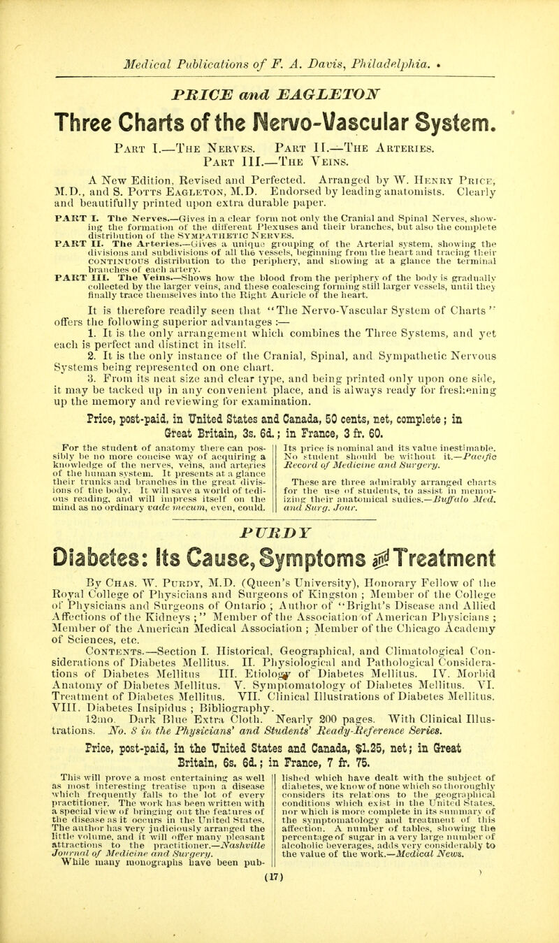 miCB and BAGLBTON Three Charts of the Nervo-Vascular System. Part I.—The Nerves. Part II.—The Arteries. Part 111.—The Veins. A New Edition, Revised and Perfected. Arranged by W. Hknry Price, M.D., and S. Potts Eagleton, M.D. Endorsed by leading anatomists. Clearly and beautifully printed upon extra durable paper. PAKT I. Tlie Nerves.—Gives in a clear form not only the Cranial and Spinal Nerves, show- ing the formation of the dilfereut Plexuses and their branches, but also the complete distribution ol the Sympathetic Nerves. PART II. The Arteries.—Gives a unique grouping of the Arterial system, showing the divisions and subdivisions of all the vessels, beginning from the heart and tracing their CONTINUOUS distribution to the periphery, and showing at a glance the terminal branches of each artery. PART III. The Veins—Shows how the blood from the periphery of the body is gradually collected by the lai-ger veins, and these coalescing forming still larger vessels, until they finally trace themselves into the Right Auricle of the heart. It is therefore readily seen that The Nervo-Vascular System of Cliarts '* offers the following superior advantages :— 1. It is the only arrangement which combines the Three Systems, and yet each is perfect and distinct in itself. 2. It is the only instance of the Cranial, Spinal, and Sympathetic Nervous Systems being represented on one chart. 3. From its neat size and clear type, and being printed onl}^ upon one side, it may be tacked up in any convenient place, and is always ready for freshening up the memory and reviewing for examination. Price, post-paid, in United States and Canada, 50 cents, net, complete; in Great Britain, 3s. 6d.; in France, 3 fr. 60. For the student of anatomy there can pos- sibly be no more concise way of acquiring a knowledge of the nerves, veins, and arte,ries of the hunran system. It presents at a glance their trunks and branches in the great divis- ions of the body. It will save a world of tedi- ous reading, and will impress itself on the mind as no ordinary vade rnecum, even, could. Its price is nominal and its value inestimable. No student should be without it.—Pacific Jtecord of 3Iedicine and Surgery. These are three admirably arranged charts for the use of students, to assist in memor- izing their anatomical sudies.—Buffalo Med. and Surg. Jour. Diabetes: Sts Cause,Symptoms a^l^Treatment By Chas. ^Y. PuRDY, M.D. (Queen's University), Honorary Fellow of the Royal College of Physicians and Surgeons of Kingston ; Member of the College of Physicians and Surgeons of Ontario ; Author of Briglit's Disease and Allied Affections of the Kidneys ;  Member of the Association of American Physicians ; Member of the American Medical Association ; Member of the Chicago Academy of Sciences, etc. Contents.—Section I. Historical, Geographical, and Climatological Con- siderations of Diabetes Mellitus. II. Physiological and Pathological Considera- tions of Diabetes Mellitus III. Etiolo,t2(^ of Diabetes Mellitus. IV. Morbid Anatomy of Diabetes Mellitus. V. Symptomatology of Diabetes Mellitus. VI. Treatment of Diabetes Mellitus. VII. Clinical Illustrations of Diabetes Mellitus. VIII. Diabetes Insipidus ; BiblioQ:raphy. 13mo. Dark Blue Extra Cloth. Nearly 200 pages. With Clinical Illus- trations. ATo. <? in the Physicians' and Students' Beady-lieference Series. Price, post-paid, in the United States and Canada, $1.25, net; in Great Britain, 6s. 6d.; in Prance, 7 fr. 75. This will prove a most entertaining as well as most interesting treatise iipon a disease which frequently falls to the lot of every practitioner. The work has been written with a special view of bringing out the features of the disease as it occurs in the United States. The author has very judiciously arranged the little volume, and it will offer many pleasant attractions to the practitioner.—Nashville Joirrnal of Medicine and Surgery. While many monographs have been pub- lished which have dealt with the subject of diabetes, we know of none which so thoroughly considers its relations to the geographical conditions wliich exist in the United States, nor which is more complete in its summary of the symptomatology and treatment of this affection. A number of tables, showing the percentage of sugar in a very large number of alcoholic beverages, adds very considerably to the value of the work.—itfeciicaf Newa.
