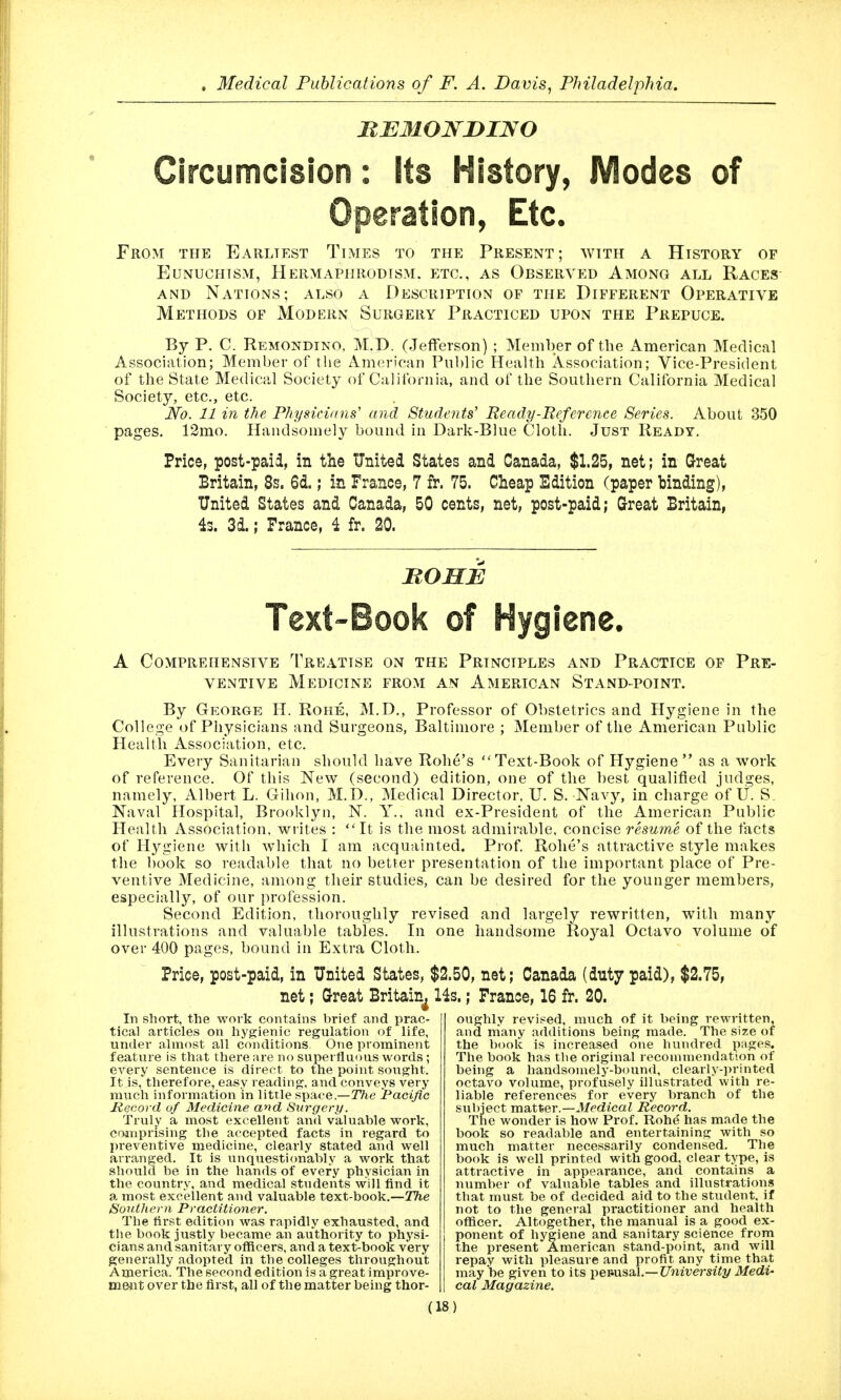 Circumcision: its History, Modes of ion, Etc. From the Earliest Times to the Present; with a History of Eunuchism, Hermaphrodism, etc., as Observed Among all Races- AND Nations; also a Description of the Different Operative Methods of Modern Surgery Practiced upon the Prepuce. By P. C. Remondino, M.D. (Jefferson) ; Member of the American Medical Association; Member of the American Public Health Association; Vice-President of the State Medical Society of California, and of the Southern California Medical Society, etc., etc. JYo. 11 in the Physicidns' and Students' Ready-Reference Series. About 350 pages. 12mo. Handsomely bound in Dark-Blue Cloth. Just Ready. Price, post-paid, in the United States and Canada, $1.25, net; in Great Britain, 8s. 6d.; in France, 7 fr. 75. Cheap Edition (paper binding), United States and Canada, 50 cents, net, post-paid; Great Britain, 4s. 3d.; France, i fr. 20. HOHE Text-Book of lene. A Comprehensive Treatise on the Principles and Practice of Pre- ventive Medicine from an American Stand-point. By George H. Rohe, M.D., Professor of Obstetrics and Hygiene in the College of Physicians and Surgeons, Baltimore ; Member of the American Public Health Association, etc. Every Sanitarian should have Robe's Text-Book of Hygiene as a work of reference. Of this New (second) edition, one of the best qualified judges, namely, Albert L. Gihon, M.D., Medical Director, U. S. Navy, in charge of U. S. Naval Hospital, Brooklyn, N. Y., and ex-President of the American Public Health Association, wiites :  It is the most admirable, concise resume of the facts of Hygiene with which I am acquainted. Prof Robe's attractive style makes the book so readable tliat no better presentation of the important place of Pre- ventive Medicine, among their studies, can be desired for the younger members, especially, of our profession. Second Edition, thoroughly revised and largely rewritten, with many illustrations and valuable tables. In one handsome Royal Octavo volume of over 400 pages, bound in Extra Cloth. Price, post-paid, in United States, $2.50, net; Canada (duty paid), $2.75, net; Great Britain^ 14s.; France, 16 fr. 20. In short, the work contains brief and prac- tical articles on hygienic regulation of life, under almost all conditions. One prominent feature is that there are no superfluous words; every sentence is direct to the point sought. It is, therefore, easy reading, and conveys very much information in little space.—TVie Paciflc Record of Medicine and Surgery. Truly a most excellent and valuable work, coinprising the accepted facts in regard to preventive medicine, clearly stated and well arranged. It is unquestionably a work that should be in the hands of every physician in the country, and medical students will find it a most excellent and valuable text-book,—The Southern Practitioner. The first edition was rapidly exhausted, and the book justly became an authority to physi- cians and sanitary offlcers, and a text-book very generally adopted in the colleges throughout America. The second edition is a great improve- meiit over the first, all of the matter being thor- oughly revii^ed, much of it being rewritten, and many additions being made. The size of the book is increased one hundred pages. The book has the original reconnnendation of being a handsomely-bound, clearly-printed octavo volume, profusely illustrated with re- liable references for every branch of the subject mixtXieY.—Medical Record. The wonder is how Prof. Rohe has made the book so readable and entertaining with so much matter necessarily condensed. The book is well printed with good, clear type, is attractive in appearance, and contains a number of valuable tables and illustTati(ms that must be of decided aid to the student, if not to the general practitioner and health officer. Altogether, the manual is a good ex- ponent of hygiene and sanitary science from the present American stand-point, and will repay with pleasure and profit any time that may be given to its \}erAX%2i\.—University Medi- cal Magazine.