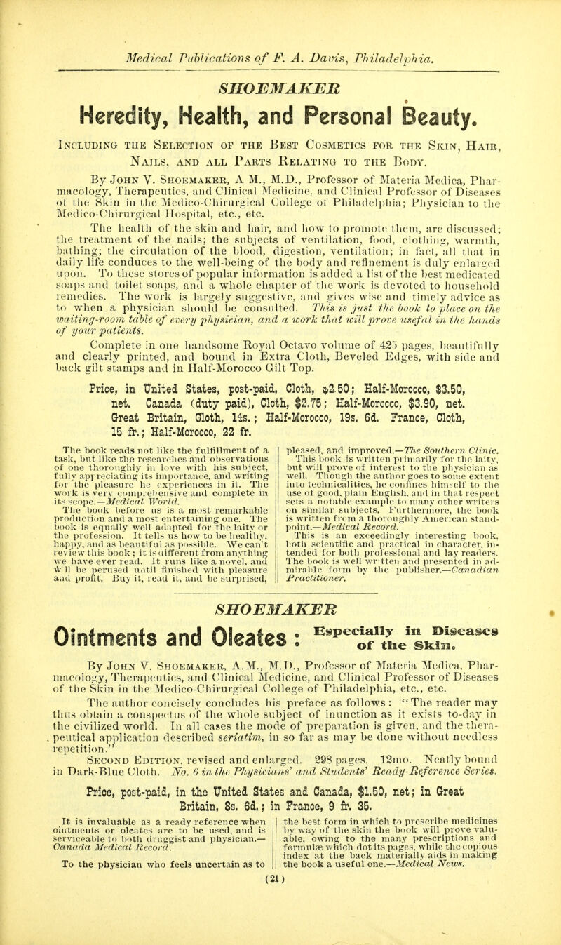 SSOBMAKBn « Heredity, Health, and Personal Beauty. Including the Selection of the Best Cosmetics for the Skin, Hair, Nails, and all Parts Relating to the Body. By John V. Shoemaker, A M., M.D., Professor of Materia Medica, Phar- macology, Therapeutics, and Clinical Medicine, and Clinical Professor of Diseases of tlie Skin in the Medico-Chirurgical College of Philadelphia; Physician to the Medico-Chirurgical Hospital, etc., etc. The health of the skin and hair, and how to promote them, are discussed; the treatment of the nails; the subjects of ventilation, food, clothing, warmth, ba.thing; the circulation of the blood, digestion, ventilation; in fact, all that in daily life conduces to the well-being of the body and refinement is duly enlarged upon. To these stores of popular information is added a list of the best medicated soaps and toilet soaps, and a whole chapter of the work is devoted to household remedies. The work is largely suggestive, and gives wise and timely advice as to when a physician should be consulted. This is just the book to place on the waiting-room table of every jphysician, and a work that will prove usefal in the hands of your patients. Complete in one handsome Royal Octavo volume of 425 pages, beautifully and clearly printed, and bound in Extra Cloth, Beveled Edges, with side and back gilt stamps and in Half-Morocco Gilt Top. Price, in United States, post-paid, Cloth, $2.50; Half-Morocco, $3.50, net. Canada (duty paid), Cloth, $2.75; Half-Morocco, $3.90, net. Great Britain, Cloth, 14s.; Half-Morocco, 19s. 6d. France, Cloth, 15 fr.; Half-Morocco, 22 fr. The book reads not like the fulfillment of a ! task, but like the researches and observations 1 of one thoroughly in love with his subject, I fully api reciating its ini[)ortan<'e, and writing | for the pleasure he experiences in it. The work is very coinprehensive and complete in its scope.—ilfecZica/- World. The book before us is a most remarkable production and a most entertaining one. The book is equally well adapted for the laity or ! the profession. It tells us how to be healthy, i happy, and as beautiful as possible. We can't 1 review this book ; it is tiifferent from anything i we have ever read. It runs like a novel, and j w 11 be perused until finished with pleasure ! aiul protit. Buy it, read it, and be surprised, ! pleased, and improved.—TTie Southern Clinic. This book is written pi iniarily for the laity, but will prove of interest to the physician as well. Though the author goes to sonie extent into technicalities, he confines hinif-elf to the use of good, plain English, and in that respect sets a notable example to many other writers on similar subjects. Furthermore, the book is written from a thoroughly American stand- point.—Medical Record. This is an exceedingly interesting book, botli scientific and practical in character, in- tended for both proiessional and lay readers. The book is well wrUten and presented in ad- mirable foim by the publisher.—Canadian Practitioner. SHOE3IAKX!B Ointments and Oleates : '^tftle sk?.!'' By John V. Shoemaker, A.M., M.I)., Professor of Materia Medica, Phar- macology, Therapeutics, and Clinical Medicine, and Clinical Professor of Diseases of the Skin in the Medico-Chirurgical College of Philadelphia, etc., etc. The author concisely concludes his preface as follows : The reader may thus obtain a conspectus of the whole subject of inunction as it exists to-day in the civilized world. In all cases the mode of preparation is given, and the thera- peutical application described seriatim, in so far as may be done without needless lepetition. Second Edition, revised and enlarged. 298 pages. 12mo, Neatly bound in Dark-Blue Cloth. iVo. 6 in the Physicians' and Students' Ready-Reference Series. Price, post-paid, in the United States and Canada, $1.50, net; in Great Britain, 8s. 6d.; in Prance, 9 fr. 35. It is Invaluable as a ready reference when ointments or oleates are to be used, and is serviceable to both druggist and physician.— Canada Medical Record. To the physician who feels uncertain as to (21) the best form in which to prescribe medicines by wav of the skin the book will prove valu- able, owing to the many prescriptions and formulae which dot its pages, while the copious index at the back materially aids in making the book a useful onQ.—Medical News.