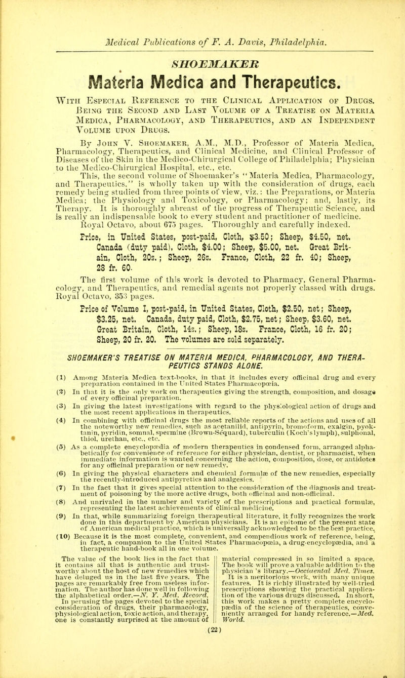 SSOEMAKBU « IVlaterIa IVIedica and Therapeutics. With Especial Reference to the Clinical Application of Drugs. Being the Second and Last Volume of a Treatise on Materia Medica, Pharmacology, and Therapeutics, and an Independent Volume upon Drugs. By John V. Shoemaker, A.M., M.D., Professor of ^Materia Medica, Pharmacology, Therapeutics, and Clinical Medicine, and Clinical Professor of Diseases of the Skin in the Medico-Chirurgical College of Philadelphia; Physician to the ^ledico-Chirurgical Hospital, etc., etc. This, the second volume of Shoemaker's Materia Medica, Pharmacology, and Therapeutics, is wholly taken up with the consideration of drugs, each remedy being studied from three points of view, viz.: the Preparations, or ]Materia Medica; the Physiology and Toxicology, or Pharmacology; and, lastly, its Therapy. It is thoroughly abreast of the progress of Therapeutic Science, and is really an indispensable book to every student and practitioner of medicine. Royal Octavo, about 675 pages. Thoroughly and carefully indexed. Price, in United States, post-paid, Cloth, $3.50; Sheep, $1.50, net. Canada (duty paid), Cloth, $4.00; Sheep, $5.00, net. Great Brit- ain, Cloth, 20s.; Sheep, 26s. France, Cloth, 22 fr. 40; Sheep, 28 fr. 60. The first volume of this work is devoted to Pharmacy, General Pharma- cology, and Therapeutics, and remedial agents not properly classed with drugs. Royal Octavo, 353 pages. Price of Volume I, post-paid, in United States, Cloth, $2.50, net; Sheep, $3.25, net. Canada, duty paid. Cloth, $2.75, net; Sheep, $3.60, net. Great Britain, Cloth, Hs.; Sheep, IBs. France, Cloth, 16 fr. 20; Sheep, 20 fr. 20. The volumes are sold separately. SHOEMAKER'S TREATISE ON MATERIA MEDICA, PHARMACOLOGY, AND THERA- PEUTICS STANDS ALONE. (1) Amono; Materia Medica text-books, in that it includes every officinal drug and every preparation contained in the United States Pharmacopoeia. (3) In that it is the only work on therapeutics giving the strength, composition, and dosag* of every officinal preparation. (3) In giving the latest investigations with regard to the physiological action of drugs and the most recent applications in therapeutics. (4) In combining with officinal drugs the most reliable reports of the actions and uses of all the noteworthy new remedies, such as acetanilid, antipyrin, bromofoim, exalgin, pyok- tanin, pyridin, soranal, spermine (Brown-Se'quard), tuberculin (Koch'slymph), sulphonal, thiol, urethan, etc., etc. (5) As a complete encyclopaedia of modern therapeutics in condensed form, arranged alpha- betically for convenience of reference for either physician, dentist, or pharmacist, when immediate information is wanted concerning the action, composition, dose, or antidotes for any officinal preparation or new remedy. (6) In giving the physical characters and chemical formulse of the new remedies, especially the recently-introduced antipyretics and analgesics. (7) In the fact that it gives special attention to the consideration of the diagnosis and treat- ment of poisoning by the more active drugs, both officinal and non-officinal. (8) And unrivaled in the number and variety of the prescriptions and practical formulae, representing the latest achievements of clinical medicine. (9) In that, while summarizing foreign therapeutical literature, it fully recognizes the work done in this department by American physicians. It is an epitome of the present state of American medical practice, M^hich is universally acknowledged to be the best practice. (10) Because it is the most complete, convenient, and compendious work of reference, being, in fact, a companion to the United States Pharmacopoeia, a drug-encyclopaedia, and a therapeutic hand-book all in one volume. The value of the book lies in the fact that it contains all that is authentic and trust- worthy about the host of new remedies which have deluged us in the last five years. The pages are remarkably free from useless infor- mation. The author has done well in following the alphabetical order.—A^. Y. Med. Record. In jierusing the pages devoted to the special ccHisideration of drugs, their pharmacology, physiological action, toxic action, and therapy, one is constantly surprised at the amount of I material compressed in so limited a space. The book will prove a valuable addition to the I physician's library.—Occiaen<aZ Med. Times. i It is a meritorious work, with many unique features. It is richly illustrated by well-tried I prescriptions showing the practical applica- tion of the various druffs discussed. In short, this work makes a pretty complete encyclo- ' paedia of the science of therapeutics, conve- ! nientlv arranged for handy reference.—-A/eci. i World.