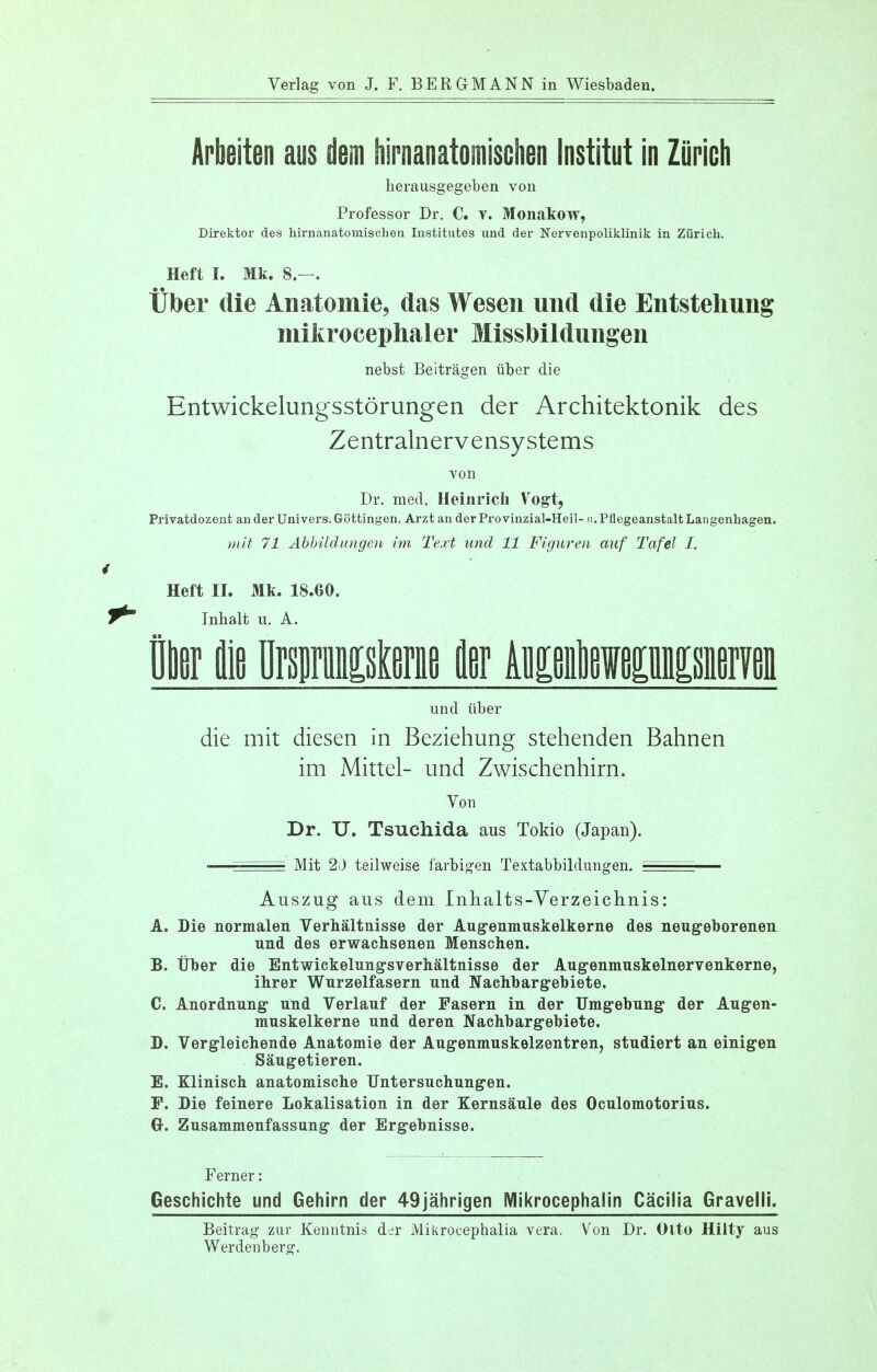 Verlag von J. F. BERGMANN in Wiesbaden. Arbeiten aus dem hirnanatomischen Institut in Zurich herausgegeben von Professor Dr. C. v. Monakow, Direktor des hirnanatomischen Institutes und der Nervenpoliklinik in Zurich. Heft I. Mk. 8.—. Tiber die Anatomie, das Wesen und die Entstehung mikrocephaler Missbildungen nebst Beitragen iiber die Entwickelungsstorungen der Architektonik des Zentralnervensystems von Dr. med. Heinricli Vogt, Privatdozent an der Univers. Gottingen. Arzt an der Pro vinzial-Heil- 11. Pflegeanstalt Langenhagen. mit 71 AbbUdungen im Text und 11 Figuren auf Tafel I. Heft II. Mk. 18.60. Inhalt u. A. Pier lie Brwistoe fler Aleleweeisiieryeii und iiber die mit diesen in Beziehung stehenden Bahnen im Mittel- und Zwischenhirn. Von Dr. U. Tsuchida aus Tokio (Japan). ■—Mit 2J teilweise farbigen Textabbildungen. ^ Auszug aus dem Inhalts-Verzeichnis: A. Die normalen Verhaltnisse der Augenmuskelkerne des neugeborenen und des erwachsenen Menschen. B. tiber die Entwickelungsverhaltnisse der Augenmuskelnervenkerne, ihrer Wurzelfasern und Nachbargebiete. C. Anordnung und Verlauf der Fasern in der Umgebung der Augen- muskelkerne und deren Nachbargebiete. D. Vergleichende Anatomie der Augenmuskelzentren, studiert an einigen Saugetieren. E. Klinisch anatomische Untersuchungen. P. Die feinere Lokalisation in der Kernsaule des Oculomotorius. G-. Zusammenfassung der Ergebnisse. Ferner: Geschichte und Gehirn der 49jahrigen Mikrocephalin Cacilia Gravelli. Beitrag zur Kenntnis der Mikrocephalia vera. Von Dr. Olto Hilty aus Werdenberg.