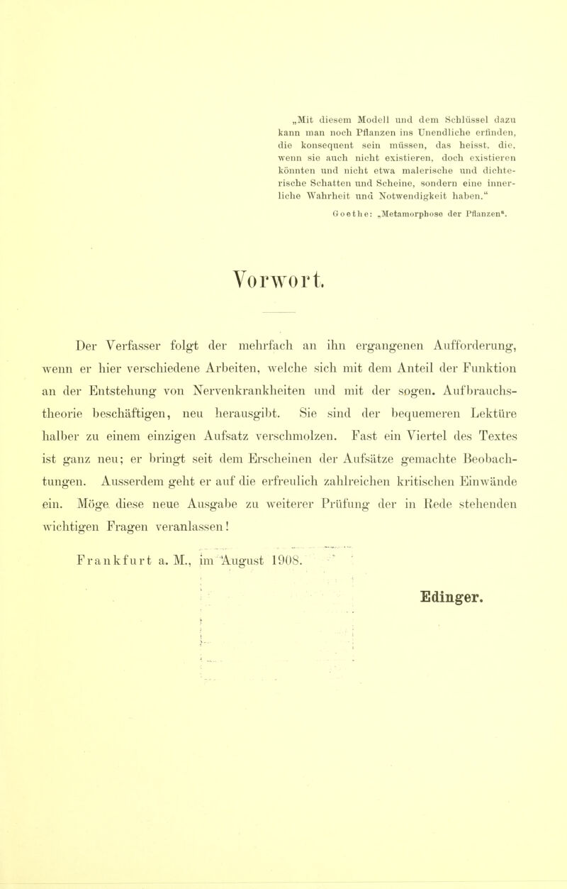 „Mit diesem Modell und dem Schliissel dazu kann man noch Pflanzen ins Unendliche erfinden, die konsequent sein miissen, das heisst. die, wenn sie auch nicht existieren, doch existieren konnten und nicht etwa malerische und dichte- rische Schatten und Scheine, sondern eine inner- liche Wahrheit und Notwendigkeit haben. Goethe: „Metamorphose der Pflanzen. Vorwort. Der Verfasser folgt der mehrfach an ihn ergangenen Aufforderung, wenn er liier verschiedene Arbeiten, welche sich mit dem Anteil der Funktion an der Entstehung von Nervenkrankheiten und mit der sogen. Aufbrauchs- tlieorie beschaftigen, neu herausgibt. Sie sind der bequemeren Lektiire halber zu einem einzigen Aufsatz verscbmolzen. Fast ein Viertel des Textes ist ganz neu; er bringt seit dem Erscheinen der Aufsatze gemachte Beobach- tungen. Ausserdem g*ebt er auf die erfreulich zablreichen kritischen Einwande ein. Moge. diese neue Ausgabe zu weiterer Priifung der in Rede stebenden wichtigen Fragen veranlassen! Frankfurt a. M., im August 1908.  Edinger.