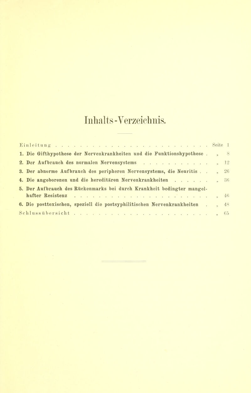 Inhalts -Verzeichnis. Einleitung Seite 1 1. Die Grifthypothese der Nervenkrankheiten und die Punktionshypothese . „ 8 2. Der Aufbrauch des normalen Nervensystems „ 12 3. Der abnorme Aufbrauch des peripheren Nervensystems, die Neuritis . . „ 26 4. Die angeborenen und die hereditaren Nervenkrankheiten „ 86 5. Der Aufbrauch des Ruckenmarks bei durch Krankheit bedingter mang-el- hafter Resistenz „ 46 6. Die posttoxischen, speziell die postsyphilitischen Nervenkrankheiten . „ 48 Schlussiibersicht „ 65