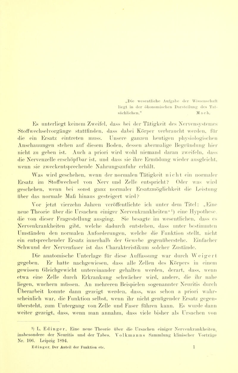 „Die wesentliche Aufgabe der Wissenschaft Hegt in dor okonomischen Darstellung des Tat- sachlichen. Macli. Es unterliegt keinem Zweifel, dass l)ei der Tatigkeit dps Nervensystemes Stoffwechselvorgange stattfinden, dass dabei Korper verbraucht werden, fur die ein Ersatz eintreten muss. Unsere ganzen heutigen physiologischen Anschauungen stehen auf diesem Boden, dessen abermalige Begriindung bier nicht zu geben ist. Auch a priori wird wohl niemand daran zweifeln, dass die Nervenzelle erschopfbar ist. und dass sie ihre Ermiidung wieder ausgleicht, wenn sie zweckentsprechende Nahrungszufuhr erhalt. Was wird geschehen, wenn der normalen Tatigkeit niclit ein normaler Ersatz im Stoffwechsel von Nerv und Zelle entspricht? Oder was wird geschehen, wenn bei sonst ganz normaler Ersatzmoglichkeit die Leistung uber das normale Mafe hinaus gesteigert wird? Vor jetzt vierzehn Jahren veroffentlichte ich unter dem Titel: „Eine neue Theorie uber die Ursachen einiger Nervenkrankheitenx) eine Hypothese die von dieser Fragestellung ausging. Sie besagte im wesentlichen. dass es Nervenkrankheiten gibt, welche dadurch entstehen, dass unter bestimmten Umstanden den normalen Anforderungen, welche die Funktion stellt, nicht ein entsprechender Ersatz innerhalb der Grewebe gegeniiberstebe. Einfacher Schwund der Nervenfaser ist das C'harakteristikum solcher Zustande. Die anatomische Unterlage fiir diese Auffassung war durch Weigert gegeben. Er hatte nachgewiesen, dass alle Zellen des Korpers in einem gewissen Gleichgewicht untereinander gehalten werden, derart, dass, wenn etwa eine Zelle durch Erkrankung schwacher wird, andere, die ihr nahe liegen, wuchern mussen. An mehreren Beispielen sogenannter Neuritis durch Uberarbeit konnte dann gezeigt werden, dass, was schon a priori wahr- scheinlich war, die Funktion selbst, wenn ihr nicht genugender Ersatz gegen- iibersteht, zura Untergang von Zelle und Faser fuhren kann. Es wurde dann weiter gezeigt, dass, wenn man annahm, dass viele lusher als Ursachen von ]) L. Edinger, Eine neue Theorie uber die Ursachen einiger Nervenkrankheiten, insbesondere der Neuritis und der Tabes. Volkmanns Sam'mlung klinischer Vortrage Nr. 106. Leipzig 1894.