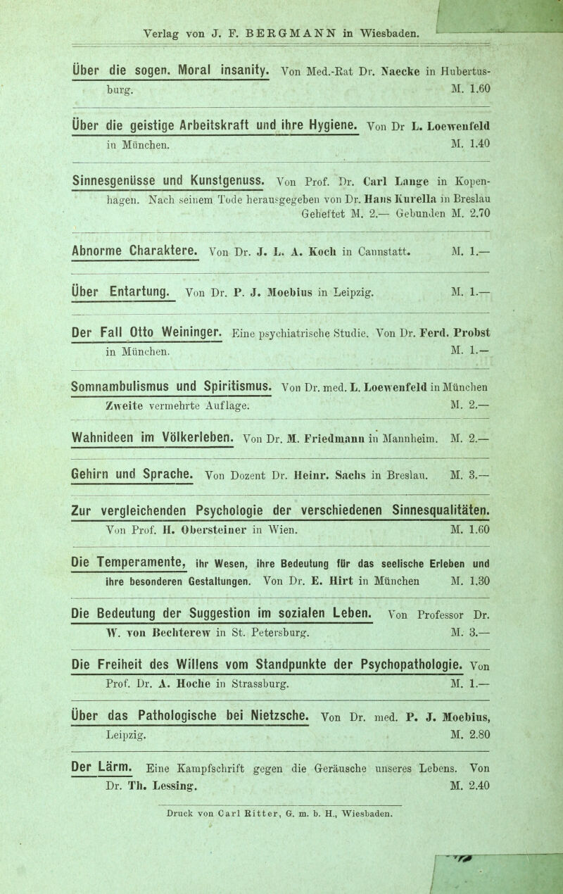 Uber die sogen. Moral insanity. Von Med.-Rat Dr. Naecke in Hubertus- burg. M. 1.60 Uber die geistige Arbeitskraft und ihre Hygiene, von Dr L. Loewenfeld in Miinchen. M. 1.40 SinnesgeniiSSe und Kunstgenuss. Von Prof. Dr. Carl Lange in Kopen- hagen. Nach seinem Tode herausgegeben von Dr. Hans Kurella in Breslau Geheftet M. 2 — Gebunden M. 2.70 Abnorme Charaktere. Von Dr. J. L. A. Koch in Cannstatt. M. 1 — Uber Entartung. Von Dr. P. J. Moebius in Leipzig. M. hjr. Per Fall Otto Weininger. Fine psychiatrische Studie. Von Dr. Ferd. Probst in Miinchen. M. L— Somnambulismus und Spiritismus. Von Dr. med. L. Loewenfeld in Miinchen Zweite vermehrte Auflage. M. 2.— Wahnideen im VolkeHeben. Von Dr. M. Friedmann in Mannheim. M. 2.— Gehirn und Sprache. Von Dozent Dr. Heinr. Sachs in Breslau. M. 3.— Zur vergleichenden Psychoiogie der verschiedenen Sinnesqualitaten. Von Prof. H. Ouersteiner in Wien. M. 1.60 Die Temperamente, ihr Wesen, ihre Bedeutung fUr das seelische Erleben und ihre besonderen Gestaltungen. Von Dr. E. Hirt in Miinchen M. 1.30 Die Bedeutung der Suggestion im sozialen Leben. Von Professor Dr. W. von Bechterew in St. Petersburg. M. 3.— Die Freiheit des Widens vom Standpunkte der Psychopathologie. Von Prof. Dr. A. Hoche in Strassburg. M. 1.— Uber das Pathologische bei Nietzsche, von Dr. med. P. J. Moebius, Leipzig. M. 2.80 Der Larm. Eine Kampfschrift gegen die Gerausche unseres Lebens. Von Dr. Th. Lessing. M. 2.40 Druck von Carl Bitter, G. m. b. H., Wiesbaden.