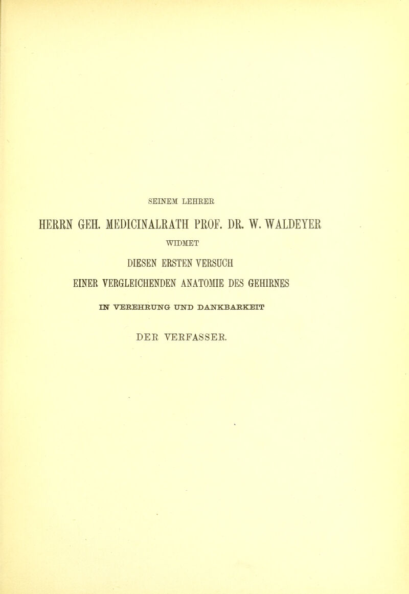 SEINEM LEHRER HERRN GEH. MEDICINALRATH PROF. DR. W. WALDEYER WTDMET DIESEN ERSTEN VERSOCH EINER VERGLEICHENDEN ANATOMIE DES GEHIRNES IN VEEEHEUNG UND DA1STKBARKEIT DEE VERFASSER