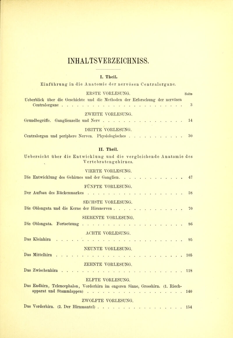 INHALTSVERZEICHNISS. I. Tkeil. Einfiihrung in die Anatoniie der nervosen Centralorgane. ERSTE VORLESUNG. Seite Ueberblick iiber die Geschichte und die Methoden der Erforschung der nervosen Centralorgane 3 ZWEITE VORLESUNG. Grundbegriffe. Ganglienzelle und Nerv 14 DRITTE VORLESUNG. Centralorgan und periphere Nerven. Physiologisches 30 H. Theil. Uebersicht iiber die Entwicklung und die vergleichende Anatomie des Vertebratengehirnes. VIERTE VORLESUNG. Die Entwicklung des Gehirnes und der Ganglien 47 FUNFTE VORLESUNG. Der Aufbau des Riickenmarkes 58 SECHSTE VORLESUNG. Die Oblongata und die Kerne der Hirnnerven 70 SIEBENTE VORLESUNG. Die Oblongata. Fortsetzung 86 ACHTE VORLESUNG. Das Kleinhirn 95 NEUNTE VORLESUNG. Das Mittelhirn 105 ZEHNTE VORLESUNG. Das Zwischenhirn 118 ELFTE VORLESUNG. Das Endhirn, Telencephalon, Vorderhirn im engeren Sinne, Grosshirn. (1. Riech- apparat und Stammlappen) 140 ZWOLFTE VORLESUNG. Das Vorderhirn. (2. Der Hirnmantel) 154