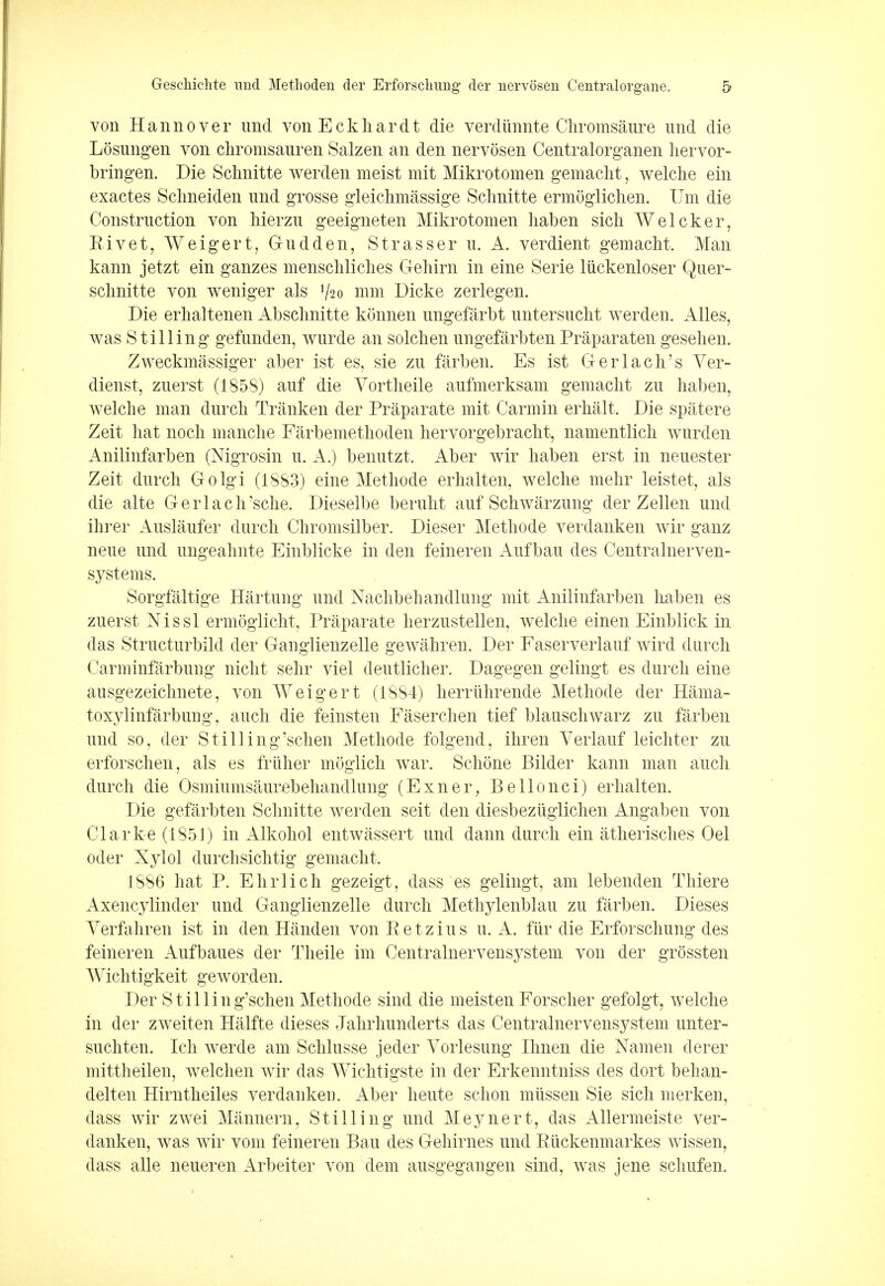 von Hannover imd von Eckliardt die verdtinnte Chromsaure und die Losungen von chromsauren Salzen an den nervosen Centralorganen hervor- bringen. Die Sclmitte werden meist mit Mikrotomen gemacht, welche ein exactes Schneiden imd grosse gleichmassige Sclmitte ermoglichen. Um die Construction von hierzu geeigneten Mikrotomen haben sicli Welcker, Rivet, Weigert, Gudden, Strasser u. A. verdient gemacht. Man kann jetzt ein ganzes menschliches Gehirn in eine Serie liickenloser Quer- sclmitte von weniger als V20 mm Dicke zerlegen. Die erhaltenen Absclmitte konnen ungefarbt untersuclit werden. Alles, was Stilling gefunden, wurde an solchen ungefarbten Praparaten gesehen. Zweckmassiger aber ist es, sie zu farben. Es ist Gerlach's Ver- dienst, zuerst (1858) auf die Vortheile aufmerksam gemaclit zu haben, welche man dnrch Tranken der Praparate mit Carmin erhalt. Die spatere Zeit hat noch manche Farbemethoden hervorgebracht, namentlich wurden Anilinfarben (Nigrosin u. A.) benutzt. Aber wir haben erst in neuester Zeit durch Golgi (1883) eine Methode erhalten, welche mehr leistet, als die alte Gerlach'sche. Dieselbe beruht auf Schwarzung der Zellen und ihrer Auslaufer durch Chromsilber. Dieser Methode verdanken wir ganz neue und ungeahnte Einblicke in den feineren Aufbau des Centralnerven- systems. Sorgfaltige Hartung und Nachbehandlung mit Anilinfarben haben es zuerst Nissl ermogiicht, Praparate herzustellen, welche einen Einblick in das Structurbild der Ganglienzelle gewahren. Der Faserverlauf wird durch Carminfarbung nicht sehr viel deutlicher. Dagegen gelingt es durch eine ausgezeichnete, von Weigert (1884) herrlihrende Methode der Hama- toxylinfarbung, auch die feinsten Faserchen tief blauschwarz zu farben und so, der Stilling'schen Methode folgend, ihren Verlauf leichter zu erforschen, als es friiher moglich war. Schone Bilder kann man auch durch die Osmiumsaurebehandlung (Exner, Bellonci) erhalten. Die gefarbten Sclmitte werden seit den diesbezuglichen Angaben von Clarke (1851) in Alkohol entwassert und dann durch ein atherisches Oel oder Xylol durchsichtig gemacht. 1886 hat P. Ehrlich gezeigt, dass es gelingt, am lebenden Thiere Axencylincler und Ganglienzelle durch Methylenblau zu farben. Dieses Yerfahren ist in den Handen von Retzius u. A. fur die Erforschung des feineren Aufbaues der Theile im Centralnervensystem von der grossten Wichtigkeit geworden. Der Stilling'schen Methode sind die meisten Forscher gefolgt, welche in der zweiten Halfte dieses Jahrhunderts das Centralnervensystem unter- suchten. Ich werde am Schlusse jeder Vorlesung Ihnen die Namen derer mittheilen, welchen wir das Wichtigste in der Erkenntniss des dort behan- delten Hirntheiles verdanken. Aber heute schon miissen Sie sich merkeu, dass wir zwei Mannern, Stilling und Meynert, das Allermeiste ver- danken, was wir vom feineren Bau des Gehirnes und Riickenmarkes wissen, dass alle neueren Arbeiter von dem ausgegangen sind, was jene schufen.