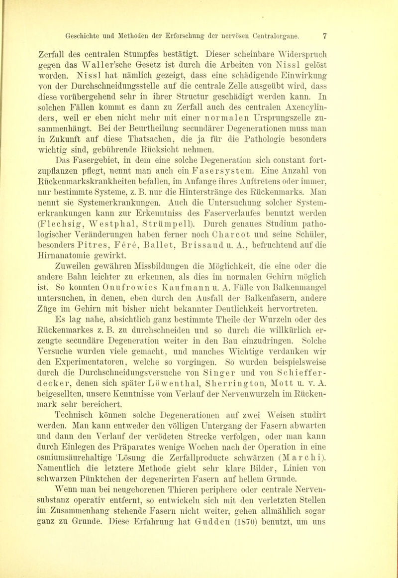 Zerfall des centralen Stumpfes bestatigt. Dieser scheinbare Widerspruch gegen das Waller'sche Gesetz ist durcli die Arbeiten von Nissl gelost worden. Nissl hat namlich gezeigt, dass eine schadigende Einwirkung von der Durchschneidungsstelle auf die centrale Zelle ausgeiibt wird, dass diese voriibergehend sehr in ihrer Structur geschadigt werden kann. In solchen Fallen konimt es dann zu Zerfall auch des centralen Axencylin- ders, weil er eben nicht mehr mit einer normalen Ursprungszelle zu- sammenhangt. Bei der Beurtheilung secundarer Degenerationen muss man in Zukunft auf diese Thatsachen, die ja fur die Patkologie besonders wichtig sind, gebiilirende Riicksicht nehmen. Das Fasergebiet, in dem eine solcke Degeneration sick constant fort- zupflanzen pflegt, nennt man audi ein Fas er system. Eine Anzakl von Ruckenmarkskrankheiten befallen, im Anfange ikres Auftretens oder tinnier, nur bestimmte Systeme, z. B. nur die Hinterstrange des Riickenmarks. Man nennt sie Systemerkrankungen. Auch die Untersuchung soldier System- erkrankungen kann zur Erkenntniss des Faserverlaufes benutzt werden (Flechsig, Westphal, Striimpell). Durch genaues Studium patho- logischer Veranderungen liaben ferner noch Charcot und seine Schiller, besonders Pit res, Fere, Ballet, Brissaudu. A., befruchtend auf die Hirnanatomie gewirkt. Zuweilen gewahren Missbildungen die Moglichkeit, die eine oder die andere Bahn leichter zu erkennen, als dies im normalen Gehirn moglich ist. So konnten Onufro wics Kaufmann u. A. Falle von Balkenmangel untersuchen, in denen, eben durch clen Ausfall der Balkenfasern, andere Zlige im Gehirn mit bisher nicht bekannter Deutlichkeit hervortreten. Es lag nahe, absichtlich ganz bestimmte Theile der Wurzeln oder des Riickenmarkes z. B. zu durchschneiden und so durch die willkiirlich er- zeugte secundare Degeneration weiter in den Bau einzudringen. Solche Yersuche wurden viele gemacht, und manches Wichtige verdanken wir den Experimentatoren, welche so vorgingen. So wurden beispielsweise durch die Durchschneidungsversuche von Singer und von Schieffer- decker, denen sich spater Lowenthal, Sherrington, Mott u. v. A. beigesellten, unsere Kenntnisse vom Verlauf der Nervenwurzeln im Riicken- mark sehr bereichert. Technisch konnen solche Degenerationen auf zwei Weisen studirt werden. Man kann entweder den volligen Untergang der Fasern abwarten und dann den Verlauf der verodeten Strecke verfolgen, oder man kann durch Einlegen des Praparates wenige Wochen nach der Operation in eine osmiumsaurehaltige 'Losung die Zerfallproducte schwarzen (Marchi). Namentlich die letztere Methode giebt sehr klare Bilder, Linien von schwarzen Piinktchen der degenerirten Fasern auf hellem Grunde. Wenn man bei neugeborenen Thieren periphere oder centrale Nerven- substanz operativ entfernt, so entwickeln sich mit den veiietzten Stellen im Zusammenhang stehende Fasern nicht weiter, gehen allmahlich sogar ganz zu Grunde. Diese Erfahrung hat Gudden (1870) benutzt, urn uns