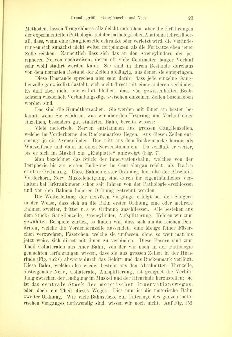 Methoden, lassen Trugschliisse allzuleicht entstehen, aber die Erfahrungen der experimentellen Pathologie und der pathologischen Anatomie lehreniiber- all, dass, wenn eine Ganglienzelle erkrankt oder verletzt wird, die Yerande- rungen sich zunachst nicht weiter fortpflanzen, als die Fortsatze eben jener Zelle reichen. Namentlich liess sich das an den Axencylindern der pe- ripheren Nerven nachweisen, deren oft viele Centimeter langer Verlauf sehr wolil stndirt werden kann. Sie sind in ihrem Bestande durchaus von dem normalen Bestand der Zellen abhangig, aus denen sie entspringen. Diese Umstande sprechen also sehr dafiir, dass jede einzelne Gang- lienzelle ganz isolirt dasteht, sich nicht direct mit einer anderen verbindet. Es darf aber nicht unerwahnt bleiben, dass von gewissenhaften Beob- achtern wiederholt Yerbindungsziige zwischen einzelnen Zellen beschrieben worden sind. Das sind die Grimdthatsachen. Sie werden mit ihnen am besten be- kannt, wenn Sie erfahren, was wir iiber den Ursprung und Verlanf einer einzelnen, besonders gut studirten Balm, bereits wissen: Yiele motorische Nerven entstammen aus grossen Ganglienzellen, welche im Vorderhorne des Rtickenmarkes liegen. Aus diesen Zellen ent- springt je ein Axency Under. Der tritt aus dem Ruckenmarke heraus als Wurzelfaser und dann in einen Nervenstamm ein. Da verlauft er weiter, bis er sich im Muskel zur „Endplatte aufzweigt (Fig. 7). Man bezeiclmet das Stuck der Innervationsbahn, welches von der Peripherie bis zur ersten Endigung im Centralorgan reicht, als Bahn e r s t e r 0 r d n u n g. Diese Balmen erster Ordnung, hier also der Absclmitt Yorderhorn, Nerv, Muskelendigung, sind durch ihr eigenthumliches Yer- halten bei Erkraukungen schon seit Jahren von der Pathologie erschlossen und von den Balmen hoherer Ordnung getrennt worden. Die Weiterleitung der nervosen Yorgange erfolgt bei den Saugern in der Weise, dass sich an die Balm erster Ordnung eine oder mehrere Balmen zweiter, dritter u. s. w. Ordnung anschliessen. Alle bestehen aus dem Stuck: Ganglienzelle, Axencylinder, Aufsplitterung. Kehren wir zum gewahlten Beispiele zuriick, so finden wir, dass sich urn die reichen Den- driten, welche die Yorderhornzelle aussendet, eine Menge feiner Faser- chen verzweigen, Faserchen, wrelche sie umfassen, olme, so weit man bis jetzt weiss, sich direct mit ihnen zu verbinden. Diese Fasern sind zum Theil Collateralen aus einer Balm, von der wir nach in der Pathologie gemachten Erfahrungen wissen, dass sie aus grossen Zellen in der Hirn- rinde (Fig. 152/) abwarts durch clas Gehirn und das Euckenmark verlauft. Diese Balm, welche also wieder besteht aus den Abschuitten: Hirnzelle, absteigender Nerv, Collaterale, Aufsplitterung, ist geeignet die Yerbin- dung zwischen der Endigung im Muskel und der Hirnrinde herzustellen; sie ist das centrale Stilck des motorischen Innervationsweges, oder doch ein Theil dieses Weges. Dies nun ist die motorische Balm zweiter Ordnung. Wie viele Balmstiicke zur Unterlage des ganzen moto- rischen Yorganges nothwendig sind, wissen wir noch nicht. Auf Fig. 152
