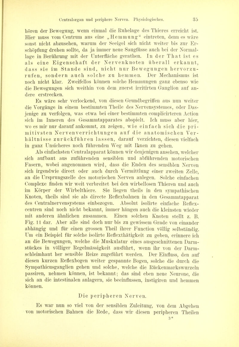 lioren der Bewegung, wenn eininal die Ruhelage des Thieres erreicht ist. Hier muss vom Centrum aus eine „Hemmung eintreten, denn es ware sonst niclit abzusehen, warum der Seeigel sicli nicht weiter bis zur Er- schopfung drehen sollte, da ja immer neue Saugfiisse audi bei der Normal- lage in Beriihrung mit der Unterflache gerathen. In der That ist es als eine Eigenscliaft der Nervenknoten iiberall erkannt, dass sie im Stande sind, niclit nur Bewegungen hervorzu- rufen, sondern audi solche zu hemmen. Der Mechanismus ist nocli nicht klar. Zweifellos konnen solche Hemmungen ganz ebenso wie die Bewegungen sich weithin von dem zuerst irritirten Ganglion auf an- dere erstrecken. Es ware sehr verlockend, von diesen GrundbegrifFen aus nun weiter die Vorgange in einem bestimmten Theile des Nervensystemes, Oder Das- jenige zu verfolgen, was etwa bei einer bestimmten complicirteren Action sich im Inneren des Gesammtapparates abspielt. Ich muss aber hier, wo es mir nur darauf ankommt, zu zeigen, wie einfach sich die pri- mitivsten Nervenverrichtungen auf die anatomischen Ver- haltnisse zuriickfuhren las sen, darauf verzichten, diesen vielfach in ganz Unsicheres noch fiihrenden Weg mit Ihnen zu gehen. Als einfachsten Centralapparat konnen wir denjenigen ansehen, welcher sich aufbaut aus zufiihrenden sensiblen und abfiihrenden motorischen Fasern, wobei angenommen wird, dass die Enden des sensiblen Nerven sich irgendwie direct oder auch durch Vermittlung einer zweiten Zelley an die Ursprungszelle des motorischen Nerven anlegen. Solche einfachen Complexe linden wir weit verbreitet bei den wirbellosen Thieren und auch im Korper der Wirbelthiere. Sie liegen theils in den sympathischen Knoten, theils sind sie als directe Eeflexbahnen in den Gesammtapparat des Centralnervensystems einbezogen. Absolut isolirte einfache Reflex- centren sind noch niclit bekannt, immer hangen auch die kleinsten wieder mit anderen ahnlichen zusammen. Einen solchen Knoten stellt z. B. Fig. 11 dar. Aber alle sind doch nur bis zu gewissem Grade von einander abhangig und fur einen grossen Theil ihrer Function vollig selbstandig. Um ein Beispiel fur solche isolirte Reflexthatigkeit zu geben, erinnere ich an die Bewegungen, welche die Muskulatur eines ausgeschnittenen Darm- stuckes in volliger Regelmassigkeit ausfiihrt, wenn ihr von der Darm- schleimhaut her sensible Reize zugeftihrt werden. Der Einfluss, den auf diesen kurzen Reflexbogen weiter gespannte Bogen, solche die durch die Sympathicusganglien gehen und solche, welche die Ruckenmarkswurzeln passiren, nehmen konnen, ist bekannt; das sind eben neue Neurone, die sich an die intestinalen anlagern, sie beeinflussen, instigiren und hemmen konnen. Die peripheren Nerven. Es war nun so viel von der sensiblen Zuleitung, von dem Abgehen von motorischen Bahnen die Rede, dass wir diesen peripheren Theilen 3*
