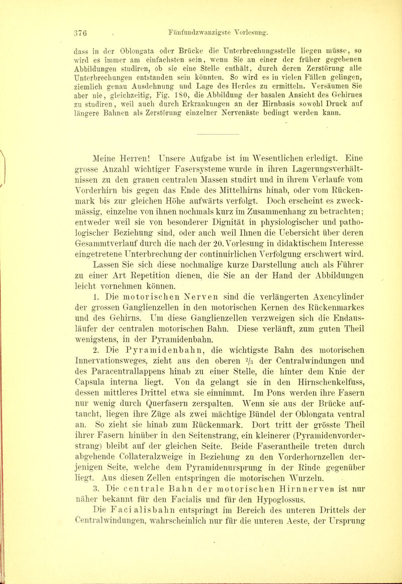 dass in der Oblongata oder Briicke die Unterbrechungsstelle liegen miisse, so wird es immer am einfachsten sein, wenn Sie an einer der friilier gegebenen Abbildungen studiren, ob sie eine Stelle enthalt, durch deren Zerstorung alle TJnterbrechungen entstanden sein konnten. So wird es in vielen Fallen gelingen, ziemlicli genau Ausdehnung und Lage des Herdes zu ermitteln. Versaumen Sie aber nie, gleichzeitig, Fig. 180, die Abbildung der basalen Ansicht des Gehirnes zu studiren, weil auch durcli Erkrankungen an der Hirnbasis sowohl Druck auf langere Bahnen als Zerstorung einzelner Nervenaste bedingt werden kann. Meine Herren! Unsere Aufgabe ist im Wesentlichen erledigt. Eine grosse Anzahl wichtiger Fasersysteme wurde in ihren Lagerungsverbalt- nissen zn den grauen centralen Massen studirt und in ihrem Yerlaufe vom Vorderhirn bis gegen das Ende des Mittelhirns hinab, oder vom Riicken- mark bis zur gleichen Hohe aufwarts verfolgt. Doch erscheint es zweck- massig, einzelne von ihnen nochmals kurz im Zusammenhang zu betrachten; entweder weil sie von besonderer Dignitat in physiologischer und patho- logischer Beziehung sind, oder auch weil Ihnen die Uebersicht iiber deren Gesammtverlauf durch die nach der 20. Vorlesung in diclaktischem Interesse eingetretene Unterbrechung der continuirlichen Verfolgung erschwert wird. Lassen Sie sich diese nochmalige kurze Darstellung auch als Fiihrer zu einer Art Repetition dienen, die Sie an der Hand der Abbildungen leicht vornehmen konnen. 1. Die motorischen Nerven sind die verlangerten Axencylinder der grossen Ganglienzellen in den motorischen Kernen des Ruckenmarkes und des Gehirns. Um diese Ganglienzellen verzweigen sich die Endaus- laufer der centralen motorischen Balm. Diese verlauft, zum guten Theil wenigstens, in der Pyramidenbahn. 2. Die Pyramidenbahn, die wichtigste Bahn des motorischen Innervationsweges, zieht aus den oberen 2/3 der Centralwindungen und des Paracentrallappens hinab zu einer Stelle, die hinter dem Knie der Capsula interna liegt. Von da gelangt sie in den Hirnschenkelfuss, dessen mittleres Drittel etwa sie einnimmt. Im Pons werden ihre Fasern nur wenig durch Querfasern zerspalten. Wenn sie aus der Briicke auf- taucht, liegen ihre Ziige als zwei machtige Biindel der Oblongata ventral an. So zieht sie hinab zum Riickenmark. Dort tritt der grosste Theil ihrer Fasern hinuber in den Seitenstrang, ein kleinerer (Pyramidenvorder- strang) bleibt auf der gleichen Seite. Beide Faserantheile treten durch abgehende Collateralzweige in Beziehung zu den Vorderhornzellen der- jenigen Seite, welche dem Pyramidenursprung in der Rinde gegeniiber liegt. Aus diesen Zellen entspringen die motorischen Wurzeln. 3. Die centrale Bahn der motorischen Hirnnerven ist nur naher bekannt fur den Facialis und fur den Hypoglossus. Die Facialisbahn entspringt im Bereich des unteren Drittels der Centralwindungen, wahrscheinlich nur fiir die unteren Aeste, der Ursprung