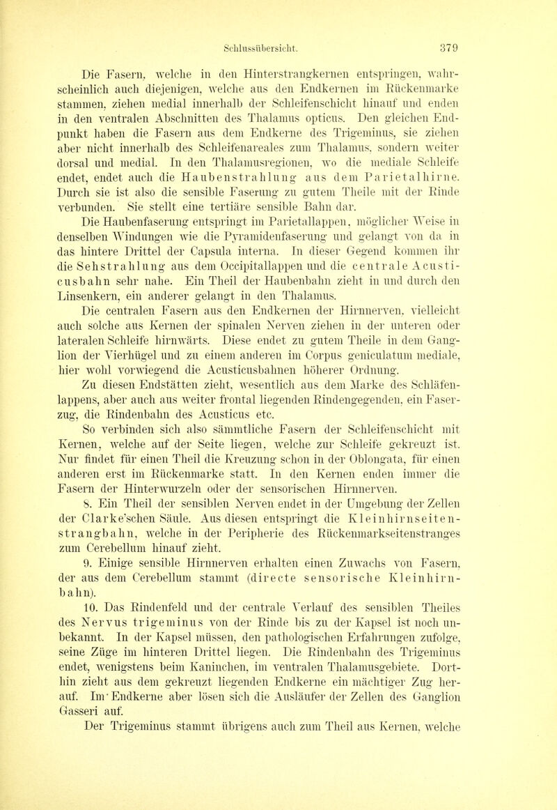 Die Fasern, welche in den Hinterstrangkernen entspringen, wahr- scheinlich audi diejenigen, welche aus den Endkernen im Riickenmarke stammen, ziehen medial innerhalb der Sclileifenschicht hinauf und enden in den ventralen Abschnitten des Thalamus opticus. Den gieichen End- punkt haben die Fasern aus dem Eudkerne des Trigeminus, sie ziehen aber nicht innerhalb des Schleifenareales zum Thalamus, sondern weiter dorsal und medial. In den Thalamusregioneu, wo die mediale Schleife endet, endet auch die Haubenstrahlung aus dem Parietalhirne. Durch sie ist also die sensible Faserung zu gutem Theile mit der Einde yerbunden. Sie stellt eine tertiare sensible Balm dar. Die Haubenfaserung entspringt im Parietallappen, moglicher Weise in denselben Windungen wie die Pyramidenfaserung und gelangt von da in das hintere Drittel der Capsula interna, In dieser Gegend kommen ihr die Sehstrahlung aus dem Occipitallappen und die cent rale Acusti- cusbahn sehr nahe. Ein Theil der Haubenbalm zieht in und durch den Linsenkern, ein anderer gelangt in den Thalamus. Die centralen Fasern aus den Endkernen der Hirnnerven, vielleicht auch solche aus Kernen der spinalen Nerven ziehen in der unteren oder lateralen Schleife hirnwarts. Diese endet zu gutem Theile in dem Gang- lion der Vierhugel und zu einem anderen im Corpus geniculatum mediale, hier wohl vorwiegend die Acusticusbalmen hoherer Ordnung. Zu diesen Endstatten zieht, wesentlich aus dem Marke des Schlafen- lappeus, aber auch aus weiter frontal liegenden Rindengegenden, ein Faser- zug, die Rindenbalm des Acusticus etc. So verbinden sich also sammtliche Fasern der Sclileifenschicht mit Kernen, welche auf der Seite liegen, welche zur Schleife gekreuzt ist. Nur findet fur einen Theil die Kreuzung schon in der Oblongata, fur einen anderen erst im Riickenmarke statt. In den Kernen enden immer die Fasern der Hinterwurzeln oder der sensorischen Hirnnerven. 8. Ein Theil der sensiblen Nerven endet in der Dmgebung der Zellen der Clarke'schen Saule. Aus diesen entspringt die Kleinhirnseiten- strangbahn, welche in der Peripherie des Ruckenmarkseitenstranges zum Cerebellum hinauf zieht. 9. Einige sensible Hirnnerven erhalten einen Zuwachs von Fasern, der aus dem Cerebellum stammt (directe sensorische Kleinhirn- bahn). 10. Das Rindenfeld und der centrale Yerlauf des sensiblen Theiles des Nervus trigeminus von der Rinde bis zu der Kapsel ist noch un- bekannt. In der Kapsel miissen, den pathologischen Erfahrungen zufolge, seine Zlige im hinteren Drittel liegen. Die Rindenbalm des Trigeminus endet, wenigstens beim Kaninchen, im ventralen Thalamusgebiete. Dort- hin zieht aus dem gekreuzt liegenden Endkerne ein machtiger Zug her- auf. Im * Endkerne aber losen sich die Auslaufer der Zellen des Ganglion Gasseri auf. Der Trigeminus stammt tibrigens auch zum Theil aus Kernen, welche