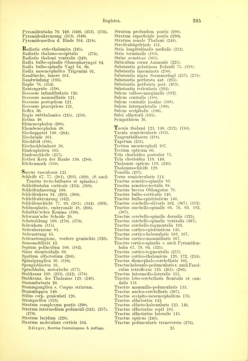 Pyramidenbahn 79. 240. (340). (353). (376). Pyranridenkreuzung- (313). (340). Pyramidenzellen d. Rinde 164. (218). Radiatio strio-thalamica (245). Radiatio thalamo-occipitalis (270). Radiatio thalami ventralis (249). Radix bulbo-spinalis Glossopharyngei 84. Radix bulbo-spinalis Vagi 84. 90. Radix mesericeplialica Trigemini 91. Randfurche, innere 161. Randwindung' (193). Raphe 76. (354). Rautengrube (338). Recessus infundibularis 120. Recessus mammillaris 121. Recessus postopticus 121. Recessus praeopticus 121. Reflex 30. Regio subthalamica (245). (256). Retina 40. Rhinenceplialon (208). Rhombencephalon 48. Riechapparat 140. (204). Riechrinde 161. Riechfeld (186). Riechschleimhaut 39. Rindenplatten 165. Rindenschleife (257). Rother Kern der Haube 130. (280). Rtickenmark (310). Saccus vasculosus 121. Schleife 67. 77. (281). (293). (369). (S. auch Tractus tecto-bulbares et spinales.) Schleifenbalm corticale (234). (369). Schleifenfaserung 109. Schleifenkern 94. (293). (369). Schleifenkreuzung (342). Schleifenschicht 77. 93. (281). (344). (369). Schlussplatte, embryonale 48. (266). Schultze'sches Komma (330). Schwann'sche Scheide 29. Sehstrahlung- 169. (270). (379). Seitenhorn (315). Seitenhornzone 81. Seitenstrang- 65. Seitenstrang-zone, vordere gemischte (326). Sensomobilitat 42. Septum pellucidum 160. (182). Sinus rhomboidalis 69. Spatium olfactorium (204). Spinalganglien 36. (310). Spongioblasten 16. Sprachbahn, motorische (377). Stabkranz 169. (233). (242). (378). Stabkranz, des Thalamus 129. (246). Stammfortsatz 20. Stammgangiien s. Corpus striatum. Stammlappen 140. Stilus corp. geniculati 126. Strang-zellen (333). Stratum complexuni pontis (290). Stratum intermedium pedunculi (242). (257). (279). Stratum lucidum (226). Stratum moleculare corticis 164. E dinger, Nervose Centralorgane. 5. Auflage. Stratum profundum pontis (290). Stratum superficiale pontis (290). Stratum zonale Thalami (246). Streifenhug-elrinde 151. Stria longitudinalis medialis (212). Stria terminalis (183). Striae acusticae (361). Subiculum cornu Ammonis (225). Substantia g-elatinosa Rolandi 75. (318). Substantia innominata (250). Substantia nigra Soemmeringi (257). (278). Substantia perforata ant. (265). Substantia perforata post. (263). Substantia reticularis (294). Sulcus calloso-marginalis (192). Sulcus centralis (188). Sulcus centralis insulae (168). Sulcus interparietalis (190). Sulcus occipitalis (190). Sulci olfactorii (195). Sympathicus 36. Taenia thalami 123. 140. (212). (184). Taenia semicircularis (183). Tangentialfasern (218). Tapetum (231). Tectum mesencephali 107. Tectum opticum 66. Tela chorioidea posterior 71. Tela chorioidea 119. 140. Thalamus opticus 119. (246). Thalamusschleife 129. Tonsilla (297). Torus semicircularis 114. Tractus acustico-spinalis 89. Tractus acustico-tectalis 88. Tractus breves Oblongatae 76. Tractus bulbo-corticalis 146. Tractus bulbo-epistriaticus 146. Tractus cerebello-olivaris 102. (307). (352). Tractus cerebello-spmalis 66. 76. 93. 102. (307). Tractus cerebello-spinalis dorsalis (325). Tractus cerebello-spinalis ventralis (307). Tractus cerebello-tegmentalis 103. Tractus cortico-epistriaticus 146. Tractus cortico-habenularis 103. 167. Tractus cortico-mammillaris 167. Tractus cortico-spinalis s. auch Pyramiden- bahn 67. 79. 94. (321). Tractus cortico-tegmentalis (257). Tractus cortico-thalamicus 128. 172. (234). Tractus diencephalo-cerebellaris 101. Tractus habenulo-peduncularis s. auch Fasci- culus retroflexus 123. (261). (286). Tractus intermedio-lateralis 315. Tractus lobo-cerebellaris frontalis et cau- dalis 131. Tractus mammillo-peduncularis 133. Tractus nucleo-cerebellaris (307). Tractus occipito-mesencephalicus 170. Tractus olfactorius 142. Tractus olfacto-habenularis 123. 146. Tractus olfactorius septi 161. Tractus olfactorius lateralis 145. Tractus opticus (246). Tractus peduncularis transversus (276). 25