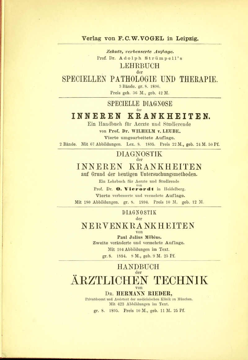 ZehntB, verbesserte Auflage. Prof. Dr. Adolph St rum pell's LEHRBUCH der SPECIELLEN PATHOLOGIE UND THEKAPIE. 3 Bande. gr. 8. 1896. Preis geh. 36 M., geb. 42 M. SPECIELLE DIAGNOSE der INNEREN EBANKHEITEN. Ein Handbuch fur Aerzte und Stiulierende von Prof. Dr. WILHELM v. LEUBE. Vierte umgearbeitete Auflage. 2 Bande. Mit 67 Abbildungen. Lex. 8. 1895. Preis 22 M., geb. 24 M. 50 Pf. DIAGNOSTIK der INNEREN KR ANKHEITEN auf Grund der lieutigen Untersuchungsmethoden. Ein Lehrbuch fur Aerzte und Studirende von Prof. Dr. O. Tierordt in Heidelberg. Vierte verbesserte und vermehrte Auflage. Mit 180 Abbildungen. gr. 8. 1894. Preis 10 M. geb. 12 M. DIAGNOSTIK der NERVENKRANKHEITEN von Paul Julius MbK)ius. Zweite veranderte und vermehrte Auflage. Mit 104 Abbildungen im Text, gr. 8. 1894. 8 M., geb. 9 M. 25 Pf. HANDBUCH der Arztlichen technik von Dr. HERMANN JJIEDER, Privatdocent und Assistent der medicinischen Klinik zu Munchen. Mit 423 Abbildungen ini Text. gr. 8. 1895. Preis 10 M., geb. 11 M. 25 Pf.