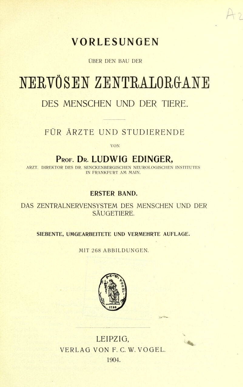 VORLESUNGEN UBER DEN BAU DER MRVOSEN ZENTRA10R&AIE DES MENSCHEN UND DER TIERE. FUR ARZTE UND STUDIERENDE VON Prof. Dr. LUDWIG EDINGER, ARZT. DIREKTOR DES DR. SENCKENBERGISCHEN NEUROLOGISCHEN INSTITUTES IN FRANKFURT AM MAIN. ERSTER BAND. DAS ZENTRALNERVENSYSTEM DES MENSCHEN UND DER SAUGETIERE. SIEBENTE, UMGEARBEITETE UND VERMEHRTE AUFLAGE. MIT 268 ABBILDUNGEN. LEIPZIG, VERLAG VON F. C. W. VOGEL. 1904.