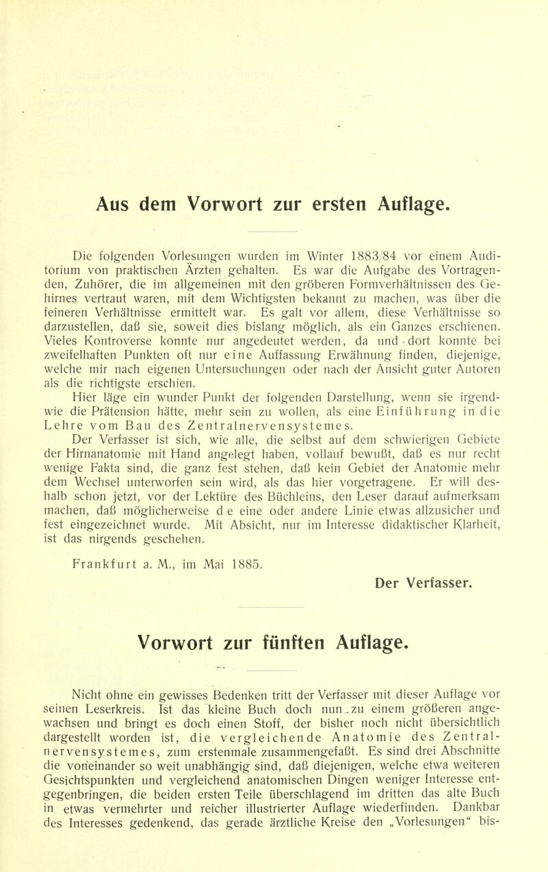 Aus dem Vorwort zur ersten Auflage. Die folgenden Vorlesungen wurden im Winter 1883/84 vor einem Audi- torium von praktischen Arzten gehalten. Es war die Aufgabe des Vortragen- den, Zuhorer, die im allgemeinen mit den groberen Formverhaltnissen des Ge- hirnes vertraut waren, mit dem Wichtigsten bekannt zu machen, was tiber die feineren Verhaltnisse ermittelt war. Es gait vor allem, diese Verhaltnisse so darzustellen, dafi sie, soweit dies bislang moglich, als ein Ganzes erschienen. Vieles Kontroverse konnte nur angedeutet werden, da und dort konnte bei zweifelhaften Punkten oft nur eine Auffassung Erwahnung finden, diejenige, welche mir nach eigenen Untersuchungen oder nach der Ansicht guter Autoren als die richtigste erschien. Hier lage ein wunder Punkt der folgenden Darstellung, wenn sie irgend- wie die Pratension hatte, mehr sein zu wollen, als eine Einfiihrung in die Lehre vom Bau des Zentralnervensystemes. Der Verfasser ist sich, wie alle, die selbst auf dem schwierigen Gebiete der Hirnanatomie mit Hand angelegt haben, vollauf bewufit, dafi es nur recht wenige Fakta sind, die ganz fest stehen, dafi kein Gebiet der Anatomie mehr dem Wechsel unterworfen sein wird, als das hier vorgetragene. Er will des- halb schon jetzt, vor der Lektiire des Buchleins, den Leser darauf aufmerksam machen, dafi moglicherweise d e eine oder andere Linie etwas allzusicher und fest eingezeichnet wurde. Mit Absicht, nur im Interesse didaktischer Klarheit, ist das nirgends geschehen. Frankfurt a. M., im Mai 1885. Der Verfasser. Vorwort zur funften Auflage. Nicht ohne ein gewisses Bedenken tritt der Verfasser mit dieser Auflage vor seinen Leserkreis. Ist das kleine Buch doch nun .zu einem grofieren ange- wachsen und bringt es doch einen Stoff, der bisher noch nicht ubersichtlich dargestellt worden ist, die vergleichen de Anatomie des Zentral- nervensystemes, zum erstenmale zusammengefafit. Es sind drei Abschnitte die vorieinander so weit unabhangig sind, dafi diejenigen, welche etwa weiteren Gesichtspunkten und vergleichend anatomischen Dingen weniger Interesse ent- gegenbringen, die beiden ersten Teile uberschlagend im dritten das alte Buch in etwas vermehrter und reicher illustrierter Auflage wiederfinden. Dankbar des Interesses gedenkend, das gerade arztliche Kreise den „Vorlesungen bis-