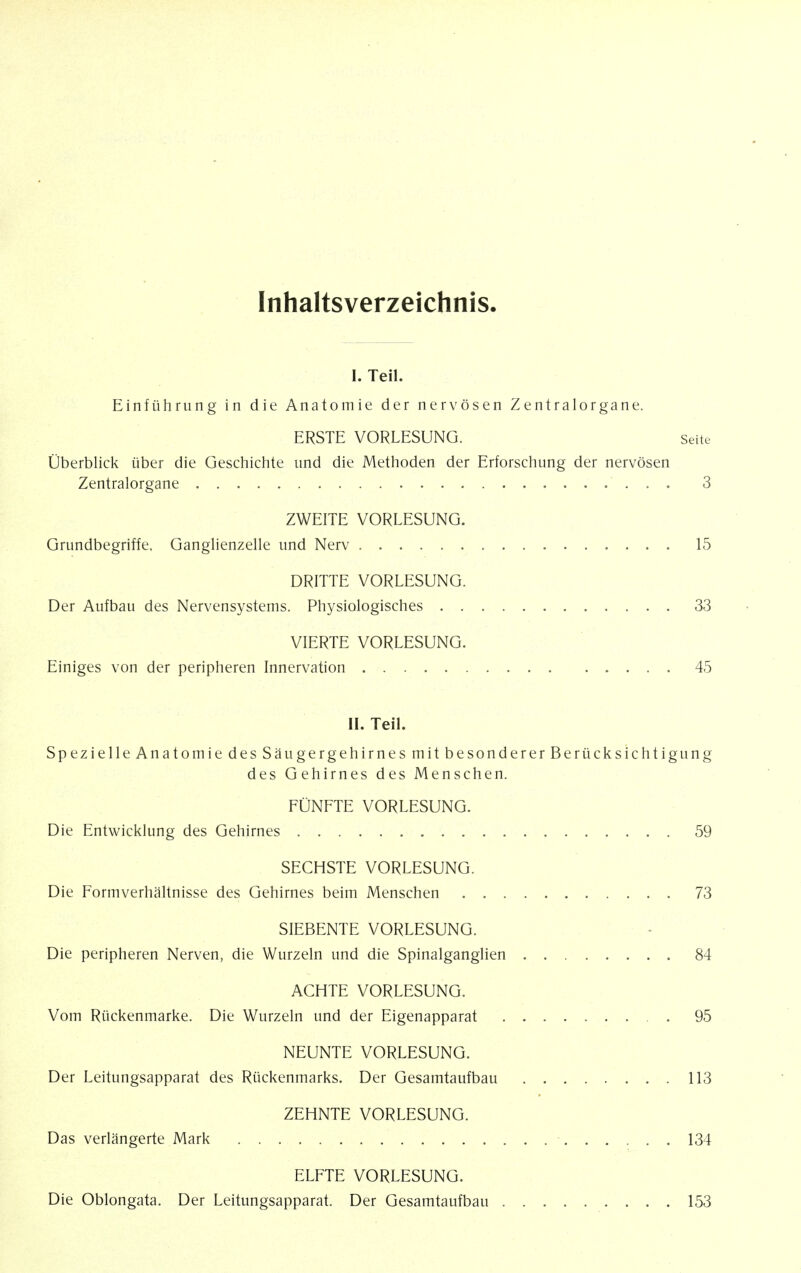 Inhaltsverzeichnis. I. Teil. Einfiihrung in die Anatomie der nervosen Zentralorgane. ERSTE VORLESUNG. Seite Oberblick iiber die Geschichte tind die Methoden der Erforschung der nervosen Zentralorgane 3 ZWEITE VORLESUNG. Grundbegriffe. Ganglienzelle und Nerv 15 DRITTE VORLESUNG. Der Aufbau des Nervensystems. Physiologisches 33 VIERTE VORLESUNG. Einiges von der peripheren Innervation 45 II. Teil. Spezielle Anatomie des Saugergehirnes mitbesondererBerucksichtigung des Gehirnes des Menschen. FUNFTE VORLESUNG. Die Entwicklung des Gehirnes 59 SECHSTE VORLESUNG. Die Formverhaltnisse des Gehirnes beim Menschen 73 SIEBENTE VORLESUNG. Die peripheren Nerven, die Wurzeln und die Spinalganglien 84 ACHTE VORLESUNG. Vom Riickenmarke. Die Wurzeln und der Eigenapparat 95 NEUNTE VORLESUNG. Der Leitungsapparat des Riickenmarks. Der Gesamtaufbau 113 ZEHNTE VORLESUNG. Das verlangerte Mark 134 ELFTE VORLESUNG. Die Oblongata. Der Leitungsapparat. Der Gesamtaufbau 153