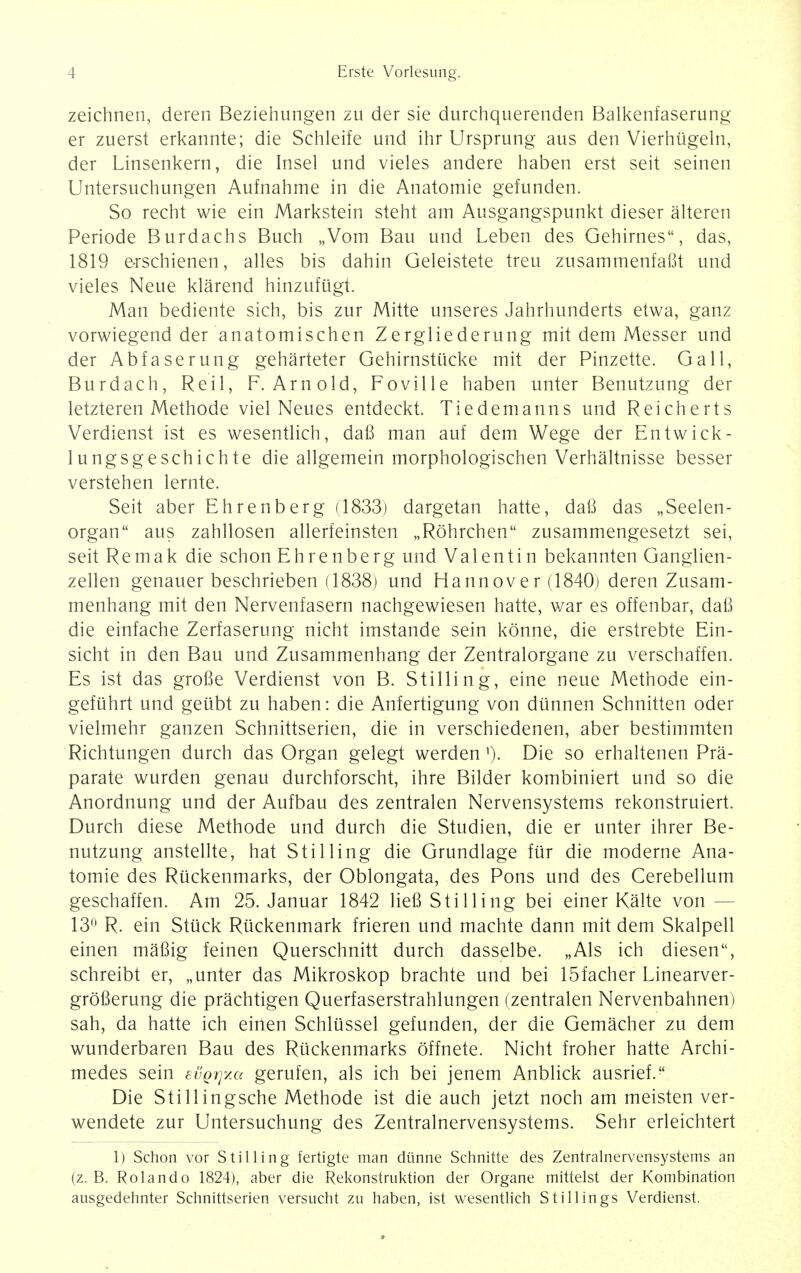 zeichnen, deren Beziehungen zu der sie durchquerenden Balkenfaserung er zuerst erkannte; die Schleife und ihr Ursprung aus den Vierhugeln, der Linsenkern, die Insel und vieles andere haben erst seit seinen Untersuchungen Aufnahme in die Anatomie gefunden. So recht wie ein Markstein steht am Ausgangspunkt dieser alteren Periode Burdachs Buch „Vom Bau und Leben des Gehirnes, das, 1819 e-rschienen, alles bis dahin Geleistete treu zusammenfafit und vieles Neue klarend hinzufugt. Man bediente sich, bis zur Mitte unseres Jahrhunderts etwa, ganz vorwiegend der anatomischen Zergliederung mit dem Messer und der Abfaserung geharteter Gehirnstlicke mit der Pinzette. Gall, Burdach, Reil, F.Arnold, Foville haben unter Benutzung der letzteren Methode viel Neues entdeckt. Tiedemanns und Reicherts Verdienst ist es wesentlich, dafi man auf dem Wege der Entwick- lungsgeschichte die allgemein morphologischen Verhaltnisse besser verstehen lernte. Seit aber Ehrenberg (1833) dargetan hatte, dafi das „Seelen- organ aus zahllosen allerfeinsten „R6hrchen zusammengesetzt sei, seit Remak die schon Ehrenberg und Valentin bekannten Ganglien- zellen genauer beschrieben (1838) und Hannover (1840) deren Zusam- menhang mit den Nervenfasern nachgewiesen hatte, war es offenbar, dafi die einfache Zerfaserung nicht imstande sein konne, die erstrebte Ein- sicht in den Bau und Zusammenhang der Zentralorgane zu verschaffen. Es ist das grofie Verdienst von B. Stilling, eine neue Methode ein- gefiihrt und getibt zu haben: die Anfertigung von diinnen Schnitten oder vielmehr ganzen Schnittserien, die in verschiedenen, aber bestimmten Richtungen durch das Organ gelegt werden '), Die so erhaltenen Pra- parate wurden genau durchforscht, ihre Bilder kombiniert und so die Anordnung und der Aufbau des zentralen Nervensystems rekonstruiert. Durch diese Methode und durch die Studien, die er unter ihrer Be- nutzung anstellte, hat Stilling die Grundlage fur die moderne Ana- tomie des Ruckenmarks, der Oblongata, des Pons und des Cerebellum geschaffen. Am 25. Januar 1842 liefi Stilling bei einer Kalte von - 13° R. ein Stuck Rtickenmark frieren und machte dann mit dem Skalpell einen mafiig feinen Querschnitt durch dasselbe. „Als ich diesen, schreibt er, „unter das Mikroskop brachte und bei 15facher Linearver- grofierung die prachtigen Querfaserstrahlungen (zentralen Nervenbahnen) sah, da hatte ich eirten Schliissel gefunden, der die Gemacher zu dem wunderbaren Bau des Ruckenmarks offnete. Nicht froher hatte Archi- medes sein £vq7]7m gerufen, als ich bei jenem Anblick ausrief. Die Stillingsche Methode ist die auch jetzt noch am meisten ver- wendete zur Untersuchung des Zentralnervensystems. Sehr erleichtert 1) Schon vor Stilling fertigte man di'inne Schnitte des Zentralnervensystems an (z. B. Rolando 1824), aber die Rekonstruktion der Organe mittelst der Kombination ausgedehnter Schnittserien versucht zu haben, ist wesentlich Sti 1 lings Verdienst.