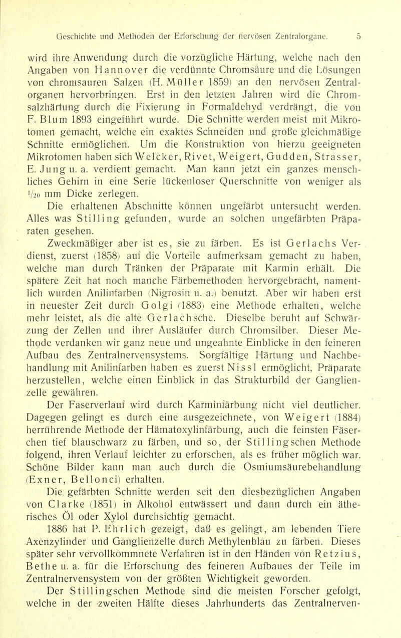 wird ihre Anwendung durch die vorzugliche Hartung, welche nach den Angaben von Hannover die verdiinnte Chromsaure und die Losungen von chromsauren Salzen (H. Mtiller 1859) an den nervosen Zentral- organen hervorbringen. Erst in den letzten Jahren wird die Chrom- salzhartung durch die Fixierung in Formaldehyd verdrangt, die von F. Blum 1893 eingefiihrt wurde. Die Schnitte werden meist mit Mikro- tomen gemacht, welche ein exaktes Schneiden und grofie gleichmafiige Schnitte ermoglichen. Um die Konstruktion von hierzu geeigneten Mikrotomen haben sich Welcker, Rivet, Weigert,Gudden,Strasser, E. Jung u. a. verdient gemacht. Man kann jetzt ein ganzes mensch- liches Gehirn in eine Serie liickenloser Querschnitte von weniger als V20 mm Dicke zerlegen. Die erhaltenen Abschnitte konnen ungefarbt untersucht werden. Alles was Stilling gefunden, wurde an solchen ungefarbten Prapa- raten gesehen. Zweckmafiiger aber ist es, sie zu farben. Es ist Gerlachs Ver- dienst, zuerst (1858) auf die Vorteile aufmerksam gemacht zu haben, welche man durch Tranken der Praparate mit Karmin erhalt. Die spatere Zeit hat noch manche Farbemethoden hervorgebracht, nament- lich wurden Anilinfarben (Nigrosin u. a.) benutzt. Aber wir haben erst in neuester Zeit durch Golgi (1883) eine Methode erhalten, welche mehr leistet, als die alte Gerlachsche. Dieselbe beruht auf Schwar- zung der Zellen und ihrer Auslaufer durch Chromsilber. Dieser Me- thode verdanken wir ganz neue und ungeahnte Einblicke in den feineren Aufbau des Zentralnervensystems. Sorgfaltige Hartung und Nachbe- handlung mit Anilinfarben haben es zuerst Nissl ermoglicht, Praparate herzustellen, welche einen Einblick in das Strukturbild der Ganglien- zelle gewahren. Der Faserverlauf wird durch Karminfarbung nicht viel deutlicher. Dagegen gelingt es durch eine ausgezeichnete, von Weigert (1884) herriihrende Methode der Hamatoxylinfarbung, auch die feinsten Faser- chen tief blauschwarz zu farben, und so, der Stillingschen Methode folgend, ihren Verlauf leichter zu erforschen, als es friiher moglich war. Schone Bilder kann man auch durch die Osmiumsaurebehandlung (Exner, Bellonci) erhalten. Die gefarbten Schnitte werden seit den diesbezuglichen Angaben von Clarke (1851) in Alkohol entwassert und dann durch ein athe- risches 01 oder Xylol durchsichtig gemacht. 1886 hat P. Ehrlich gezeigt, dafi es gelingt, am lebenden Tiere Axenzylinder und Ganglienzelle durch Methylenblau zu farben. Dieses spater sehr vervollkommnete Verfahren ist in den Handen von Retzius, Betheu. a. fur die Erforschung des feineren Aufbaues der Teile im Zentralnervensystem von der grofiten Wichtigkeit geworden. Der Stillingschen Methode sind die meisten Forscher gefolgt, welche in der zweiten Halfte dieses Jahrhunderts das Zentralnerven-