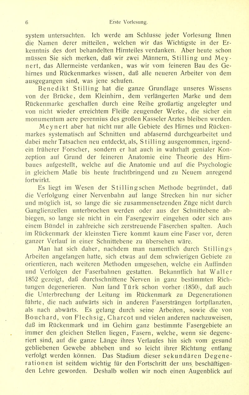 system untersuchten. Ich werde am Schlusse jeder Vorlesung Ihnen die Namen derer mitteilen, welchen wir das Wichtigste in der Er- kenntnis des dort behandelten Hirnteiles verdanken. Aber heute schon miissen Sie sich merken, dafi wir zwei Mannern, Stilling und Mey- nert, das Allermeiste verdanken, was wir vom feineren Bau des Ge- hirnes und Riickenmarkes wissen, dafi alle neueren Arbeiter von dem ausgegangen sind, was jene schufen. Benedikt Stilling hat die ganze Grundlage unseres Wissens von der Briicke, dem Kleinhirn, dem verlangerten Marke und dem Riickenmarke geschaffen durch eine Reihe grofiartig angelegter und von nicht wieder erreichtem Fleifie zeugender Werke, die sicher ein monumentum aere perennius des grofien Kasseler Arztes bleiben werden. Meynert aber hat nicht nur alle Gebiete des Hirnes und Riicken- markes systematisch auf Schnitten und abfasernd durchgearbeitet und dabei mehrTatsachen neu entdeckt, als, Stilling ausgenommen, irgend- ein friiherer Forscher, sondern er hat auch in wahrhaft genialer Kon- zeption auf Grund der feineren Anatomie eine Theorie des Hirn- baues aufgestellt, welche auf die Anatomie und auf die Psychologie in gleichem Mafie bis heute fruchtbringend und zu Neuem anregend fortwirkt. Es liegt im Wesen der Stillingschen Methode begrtindet, dafi die Verfolgung einer Nervenbahn auf lange Strecken hin nur sicher und moglich ist, so lange die sie zusammensetzenden Ziige nicht durch Ganglienzellen unterbrochen werden oder aus der Schnittebene ab- biegen, so lange sie nicht in ein Fasergewirr eingehen oder sich aus einem Btindel in zahlreiche sich zerstreuende Faserchen spalten. Auch im Riickenmark der kleinsten Tiere kommt kaum eine Faser vor, deren ganzer Verlauf in einer Schnittebene zu iibersehen ware. Man hat sich daher, nachdem man namentlich durch Stillings Arbeiten angefangen hatte, sich etwas auf dem schwierigen Gebiete zu orientieren, nach weiteren Methoden umgesehen, welche ein Auffinden und Verfolgen der Faserbahnen gestatten. Bekanntlich hat Waller 1852 gezeigt, dafi durchschnittene Nerven in ganz bestimmten Rich- tungen degenerieren. Nun fand Turk schon vorher (1850), dafi auch die Unterbrechung der Leitung im Rtickenmark zu Degenerationen fiihrte, die nach aufwarts sich in anderen Faserstrangen fortpflanzten, als nach abwarts. Es gelang durch seine Arbeiten, sowie die von Bouchard, von Flechsig, Charcot und vielen anderen nachzuweisen, dafi im Riickenmark und im Gehirn ganz bestimmte Fasergebiete an immer den gleichen Stellen liegen, Fasern, welche, wenn sie degene- riert sind, auf die ganze Lange ihres Verlaufes hin sich vom gesund gebliebenen Gewebe abheben und so leicht ihrer Richtung entlang verfolgt werden konnen. Das Stadium dieser sekundaren Degene- rationen ist seitdem wichtig fur den Fortschritt der uns beschaftigen- den Lehre geworden. Deshalb wollen wir noch einen Augenblick auf