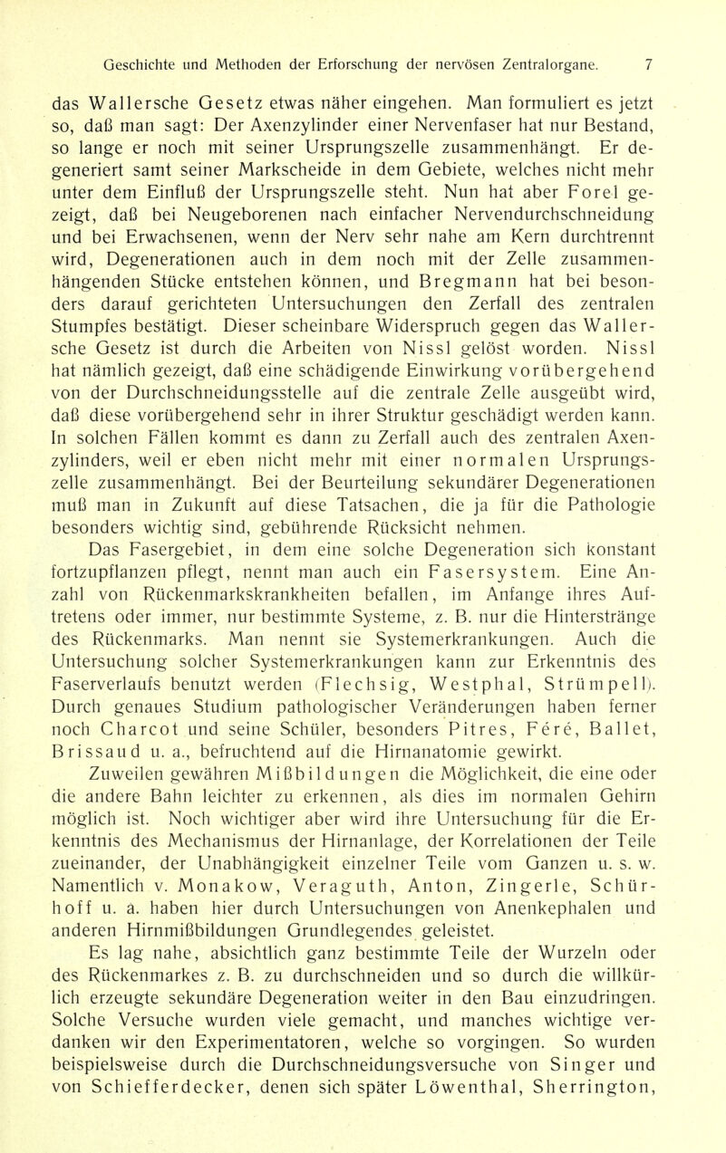 das Wallersche Gesetz etwas naher eingehen. Man formuliert es jetzt so, dafi man sagt: Der Axenzylinder einer Nervenfaser hat nur Bestand, so lange er noch mit seiner Ursprungszelle zusammenhangt. Er de- generiert samt seiner Markscheide in dem Gebiete, welches nicht mehr unter dem Einflufi der Ursprungszelle steht. Nun hat aber Forel ge- zeigt, dafi bei Neugeborenen nach einfacher Nervendurchschneidung und bei Erwachsenen, wenn der Nerv sehr nahe am Kern durchtrennt wird, Degenerationen auch in dem noch mit der Zelle zusammen- hangenden Stiicke entstehen konnen, und Bregmann hat bei beson- ders darauf gerichteten Untersuchungen den Zerfall des zentralen Stumpfes bestatigt. Dieser scheinbare Widerspruch gegen das Waller- sche Gesetz ist durch die Arbeiten von Nissl gelost worden. Nissl hat namlich gezeigt, dafi eine schadigende Einwirkung voriibergehend von der Durchschneidungsstelle auf die zentrale Zelle ausgeiibt wird, dafi diese voriibergehend sehr in ihrer Struktur geschadigt werden kann. In solchen Fallen kommt es dann zu Zerfall auch des zentralen Axen- zylinders, weil er eben nicht mehr mit einer normal en Ursprungs- zelle zusammenhangt. Bei der Beurteilung sekundarer Degenerationen mufi man in Zukunft auf diese Tatsachen, die ja fur die Pathologie besonders wichtig sind, gebiihrende Rticksicht nehmen. Das Fasergebiet, in dem eine solche Degeneration sich konstant fortzupflanzen pflegt, nennt man auch ein Fasersystem. Eine An- zahl von Riickenmarkskrankheiten befallen, im Anfange ihres Auf- tretens oder immer, nur bestimmte Systeme, z. B. nur die Hinterstrange des Riickenmarks. Man nennt sie Systemerkrankungen. Auch die Untersuchung solcher Systemerkrankungen kann zur Erkenntnis des Faserverlaufs benutzt werden (Flechsig, Westphal, S trump ell). Durch genaues Studium pathologischer Veranderungen haben ferner noch Charcot und seine Schiiler, besonders Pitres, Fere, Ballet, Brissaud u. a., befruchtend auf die Hirnanatomie gewirkt. Zuweilen gewahren Mifibildungen die Moglichkeit, die eine oder die andere Bahn leichter zu erkennen, als dies im normalen Gehirn moglich ist. Noch wichtiger aber wird ihre Untersuchung fur die Er- kenntnis des Mechanismus der Hirnanlage, der Korrelationen der Teile zueinander, der Unabhangigkeit einzelner Teile vom Ganzen u. s. w. Namentlich v. Monakow, Veraguth, Anton, Zingerle, Schiir- hoff u. a. haben hier durch Untersuchungen von Anenkephalen und anderen Hirnmifibildungen Grundlegendes geleistet. Es lag nahe, absichtlich ganz bestimmte Teile der Wurzeln oder des Rtickenmarkes z. B. zu durchschneiden und so durch die willkiir- lich erzeugte sekundare Degeneration weiter in den Bau einzudringen. Solche Versuche wurden viele gemacht, und manches wichtige ver- danken wir den Experimentatoren, welche so vorgingen. So wurden beispielsweise durch die Durchschneidungsversuche von Singer und von Schiefferdecker, denen sich spater Lowenthal, Sherrington,