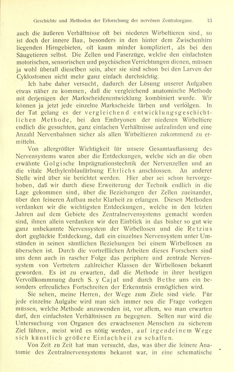 auch die auBeren Verhaltnisse oft bei niederen Wirbeltieren sind, so ist doch der innere Bau, besonders in den hinter dem Zwischenhirn liegenden Hirngebieten, oft kaum minder kompliziert, als bei den Saugetieren selbst. Die Zellen und Faserzuge, welche den einfachsten motorischen, sensorischen und psychischen Verrichtungen dienen, miissen ja wohl uberall dieselben sein, aber sie sind schon bei den Larven der Cyklostomen nicht mehr ganz einfach durchsichtig. Ich habe daher versucht, dadurch der Losung unserer Aufgaben etwas naher zu kommen, daB die vergleichend anatomische Methode mit derjenigen der Markscheidenentwicklung kombiniert wurde. Wir konnen ja jetzt jede einzelne Markscheide farben und verfolgen. In der Tat gelang es der vergleichend entwicklu ngsg eschicht- 1 ich en Methode, bei den Embryonen der niederen Wirbeltiere endlich die gesuchten, ganz einfachen Verhaltnisse aufzufinden und eine Anzahl Nervenbahnen sicher als alien Wirbeltieren zukommend zu er- mitteln. Von allergrofiter Wichtigkeit fur unsere Gesamtauffassung des Nervensystems waren aber die Entdeckungen, welche sich an die oben erwahnte Golgische Impragnationstechnik der Nervenzellen und an die vitale Methylenblaufarbung Ehrlichs anschlossen. An anderer Stelle wird liber sie berichtet werden. Hier aber sei schon hervorge- hoben, daB wir durch diese Erweiterung der Technik endlich in die Lage gekommen sind, iiber die Beziehungen der Zellen zueinander, iiber den feineren Aufbau mehr Klarheit zu erlangen. Diesen Methoden verdanken wir die wichtigsten Entdeckungen, welche in den letzten Jahren auf dem Gebiete des Zentralnervensystems gemacht worden sind, ihnen allein verdanken wir den Einblick in das bisher so gut wie ganz unbekannte Nervensystem der Wirbellosen und die Retzius dort gegluckte Entdeckung, daB ein einzelnes Nervensystem unter Um- standen in seinen samtlichen Beziehungen bei einem Wirbellosen zu iibersehen ist. Durch die vortrefflichen Arbeiten dieses Forschers sind uns denn auch in rascher Folge das periphere und zentrale Nerven- system von Vertretern zahlreicher Klassen der Wirbellosen bekannt geworden. Es ist zu erwarten, daB die Methode in ihrer heutigen Vervollkommnung durch S. y Cajal und durch Bethe uns ein be- sonders erfreuliches Fortschreiten der Erkenntnis ermoglichen wird. Sie sehen, meine Herren, der Wege zum Ziele sind viele. Fur jede einzelne Aufgabe wird man sich immer neu die Frage vorlegen miissen, welche Methode anzuwenden ist, vor allem, wo man erwarten darf, den einfachsten Verhaltnissen zu begegnen. Selten nur wird die Untersuchung von Organen des erwachsenen Menschen zu sicherem Ziel fiihren, meist wird es notig werden, auf irgendeinem Wege sich kiinstlich grofiere Einfachheit zu schaffen. Von Zeit zu Zeit hat man versucht, das, was uber die feinere Ana- tomie des Zentralnervensystems bekannt war, in eine schematische