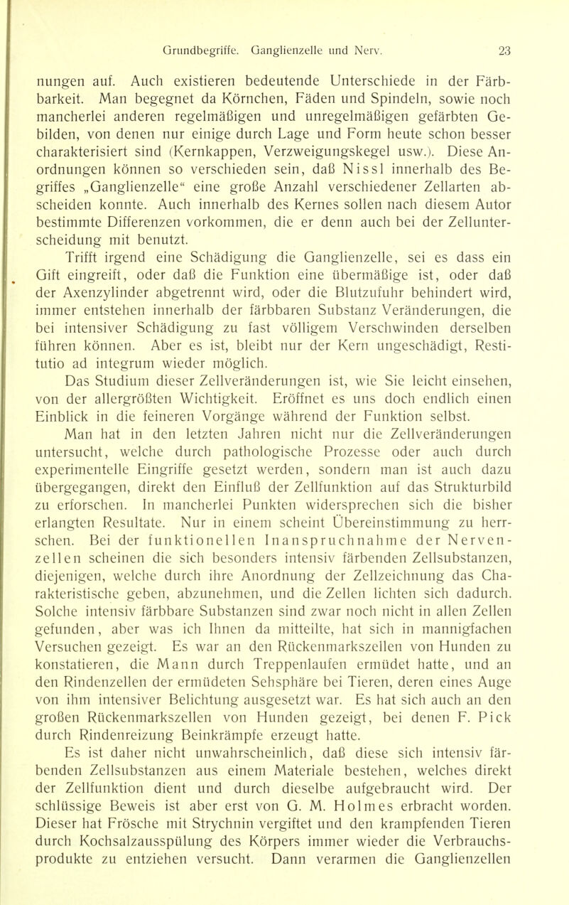 nungen auf. Auch existieren bedeutende Unterschiede in der Farb- barkeit. Man begegnet da Kornchen, Faden und Spindeln, sowie noch mancherlei anderen regelmafiigen und unregelmaBigen gefarbten Ge- bilden, von denen nur einige durch Lage und Form heute schon besser charakterisiert sind (Kernkappen, Verzweigungskegel usw.). Diese An- ordnungen konnen so verschieden sein, daB Nissl innerhalb des Be- griffes „Ganglienzelle eine grofie Anzahl verschiedener Zellarten ab- scheiden konnte. Auch innerhalb des Kernes sollen nach diesem Autor bestimmte Differenzen vorkommen, die er denn auch bei der Zellunter- scheidung mit benutzt. Trifft irgend eine Schadigung die Ganglienzelle, sei es dass ein Gift eingreift, oder daB die Funktion eine iibermaBige ist, oder daB der Axenzylinder abgetrennt wird, oder die Blutzufuhr behindert wird, immer entstehen innerhalb der farbbaren Substanz Veranderungen, die bei intensiver Schadigung zu fast volligem Verschwinden derselben fiihren konnen. Aber es ist, bleibt nur der Kern ungeschadigt, Resti- tutio ad integrum wieder moglich. Das Studium dieser Zellveranderungen ist, wie Sie leicht einsehen, von der allergroBten Wichtigkeit. Eroffnet es uns doch endlich einen Einblick in die feineren Vorgange wahrend der Funktion selbst. Man hat in den letzten Jahren nicht nur die Zellveranderungen untersucht, welche durch pathologische Prozesse oder auch durch experimentelle Eingriffe gesetzt werden, sondern man ist auch dazu iibergegangen, direkt den EinfluB der Zellfunktion auf das Strukturbild zu erforschen. In mancherlei Punkten widersprechen sich die bisher erlangten Resultate. Nur in einem scheint Ubereinstimmung zu herr- schen. Bei der funktionellen Inanspruchnahme der Nerven- zellen scheinen die sich besonders intensiv farbenden Zellsubstanzen, diejenigen, welche durch ihre Anordnung der Zellzeichnung das Cha- rakteristische geben, abzunehmen, und die Zellen lichten sich dadurch. Solche intensiv farbbare Substanzen sind zwar noch nicht in alien Zellen gefunden, aber was ich Ihnen da mitteilte, hat sich in mannigfachen Versuchen gezeigt. Es war an den Riickenmarkszellen von Hunden zu konstatieren, die Mann durch Treppenlaufen ermiidet hatte, und an den Rindenzellen der ermtideten Sehsphare bei Tieren, deren eines Auge von ihm intensiver Belichtung ausgesetzt war. Es hat sich auch an den groBen Riickenmarkszellen von Hunden gezeigt, bei denen F. Pick durch Rindenreizung Beinkrampfe erzeugt hatte. Es ist daher nicht unwahrscheinlich, daB diese sich intensiv far- benden Zellsubstanzen aus einem Materiale bestehen, welches direkt der Zellfunktion dient und durch dieselbe aufgebraucht wird. Der schliissige Beweis ist aber erst von G. M. Holmes erbracht worden. Dieser hat Frosche mit Strychnin vergiftet und den krampfenden Tieren durch Kochsalzausspulung des Korpers immer wieder die Verbrauchs- produkte zu entziehen versucht. Dann verarmen die Ganglienzellen