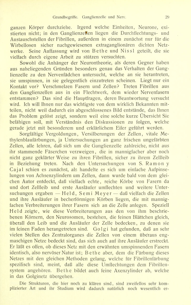 ganzen Korper durchziehe. Irgend welche Einheiten, Neurone, exi- stierten nicht; in den GanglienzeMen liegen die Durchflechtungs- und Austauschstellen der Fibrillen, auBerdem in einem zunachst nur fur die Wirbellosen sicher nachgewiesenen extraganglionaren dichten Netz- werke. Seine Auffassung wird von Be the und Nissl geteilt, die sie vielfach durch eigene Arbeit zu stutzen versuchten. Sowohl die Anhanger der Neurontheorie, als deren Gegner haben aus naheliegenden Grunden besonders genau das Verhalten der Gang- lienzelle zu den Nervenfadchen untersucht, welche an sie herantreten, sie umspinnen, in sie gelegentlich einzutreten scheinen. Liegt nur ein Kontakt vor? Verschmelzen Fasern und Zellen? Treten Fibrillen aus den Ganglienzellen aus in ein Flechtwerk, dem wieder Nervenfasern entstammen? Das sind die Hauptfragen, deren Beantwortung versucht wird. Ich will Ihnen nur das wichtigste von dem wirklich Bekannten mit- teilen, nicht weil dadurch ein abgeschlossenes Bild entstande, das Ihnen das Problem gelost zeigt, sondern weil eine solche kurze Ubersicht Sie befahigen soil, mit Verstandnis den Diskussionen zu folgen, welche gerade jetzt mit besonderem und erklarlichem Eifer gefuhrt werden. Sorgfaltige Vergoldungen, Versilberungen der Zellen, vitale Me- thylenblaufarbungen, ja Untersuchungen an ganz frischen ungefarbten Zellen, alle lehren, daB sich um die Ganglienzelle zahlreiche, nicht aus ihr stammende Faserchen verzweigen, die in mannigfacher aber noch nicht ganz geklarter Weise zu ihren Fibrillen, sicher zu ihrem Zellleib in Beziehung treten. Nach den Untersuchungen von S. Ramon y Cajal schien es zunachst, als handelte es sich um einfache Aufpinse- lungen von Achsenzylindern um Zellen, dann wurde bald von dem glei- chen Autor entdeckt, daB vielfach echte, reiche Korbe von Fasern da und dort Zellleib und erste Auslaufer umflechten und weitere Unter- suchungen ergaben —Held, Semi Meyer — daB vielfach die Zellen und ihre Auslaufer in becherformigen Korben liegen, die mit mannig- fachen Verbreiterungen ihrer Fasern sich an die Zelle anlegen. Speziell Held zeigte, wie diese Verbreiterungen aus den von ihm beschrie- benen Kornern, den Neurosomen, bestehen, die feinen Blattchen gleich, uberall den Leib und die Auslaufer der Zelle bedecken, zu denen sie im feinen Faden herangetreten sind. Golgi hat gefunden, daB an sehr vielen Stellen des Zentralorganes die Zellen von einem iiberaus eng- maschigen Netze bedeckt sind, das sich auch auf ihre Auslaufer erstreckt. Er lafit es offen, ob dieses Netz mit den erwahnten umspinnenden Fasern identisch, also nervoser Natur ist; Be the aber, dem die Farbung dieses Netzes mit den gleichen Methoden gelang, welche fur Fibrillenfarbung spezifisch sind, meint, daB alle diese Umflechtungen dem Fibrillen- system angehoren. Bethe bildet auch feine Axenzylinder ab, welche in das Golginetz ubergehen. Die Strukturen, die hier noch zu klaren sind, sind zweifellos sehr kom- plizierter Art und ihr Studium wird dadurch naturlich noch wesentlich er-