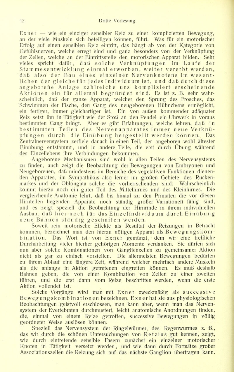 Exner wie ein einziger sensibler Reiz zu einer komplizierten Bewegung, an der viele Muskeln sich beteiligen konnen, fiihrt. Was fur ein motorischer Erfolg auf einen sensiblen Reiz eintritt, das hangt ab von der Kategorie von Gefiihlsnerven, welche erregt sind und ganz besonders von der Verknupfung der Zellen, welche an der Eintrittsstelle den motorischen Apparat bilden. Sehr vieles spricht dafiir, daB solche Verkniipfungen im Laufe der Stammesentwicklung einmal erworben, weiter vererbt werden, daB also der Bau eines einzelnen Nervenknotens im wesent- lichen der gleichefiirjedeslndividuumist, und daB durch diese angeborene Anlage zahlreiche uns kompliziert erscheinende Aktionen ein fur allemal begriindet sind. Es ist z. B. sehr wahr- scheinlich, daB der ganze Apparat, welcher den Sprung des Frosches, das Schwimmen der Fische, den Gang des neugeborenen Hiihnchens ermoglicht, ein fertiger, immer gleichartiger ist. Ein von auBen kommender adaquater Reiz setzt ihn in Tatigkeit wie der StoB an den Pendel ein Uhrwerk in voraus bestimmten Gang bringt. Aber es gibt Erfahrungen, welche lehren, daB in bestimmten Teilen des Nervenapparates immer neue Verknii- pfungen durch die Einiibung hergestellt werden konnen. Das Zentralnervensystem zerfiele danach in einen Teil, der angeboren wohl altester Einiibung entstammt, und in andere Teile, die erst durch Ubung wahrend des Einzellebens ihre Verbindungen bekommen. Angeborene Mechanismen sind wohl in alien Teilen des Nervensystems zu finden, auch zeigt die Beobachtung der Bewegungen von Embryonen und Neugeborenen, daB mindestens im Bereiche des vegetativen Funktionen dienen- den Apparates, im Sympathikus also ferner im groBen Gebiete des Riicken- markes und der Oblongata solche die vorherrschenden sind. Wahrscheinlich kommt hierzu noch ein guter Teil des Mittelhirnes und des Kleinhirnes. Die vergleichende Anatomie lehrt, daB bis hinauf zu den Primaten die vor diesen Hirnteilen liegenden Apparate noch standig groBer Variationen fahig sind, und es zeigt speziell die Beobachtung der Hirnrinde in ihrem individuellen Ausbau, daB hier noch fiir das Einzelindividuum durch E i niibung neue Bahnen standig geschaffen werden. Soweit rein motorische Effekte als Resultat der Reizungen in Betracht kommen, bezeichnet man den hierzu notigen Apparat als Bewegungskom- bination. Das Wort ist von Exner gemiinzt, dem wir eine treffliche Durcharbeitung vieler hierher gehorigen Momente verdanken. Sie diirfen sich nun aber solche Kombinationen von Ganglienzellen zu gemeinsamer Aktion nicht als gar zu einfach vorstellen. Die allermeisten Bewegungen bediirfen zu ihrem Ablauf eine langere Zeit, wahrend welcher mehrfach andere Muskeln als die anfangs in Aktion getretenen eingreifen konnen. Es muB deshalb Bahnen geben, die von einer Kombination von Zellen zu einer zweiten fiihren, und die erst dann vom Reize beschritten werden, wenn die erste Aktion vollendet ist. Solche Vorgange wird man mit Exner zweckmaBig als successive Bewegungskombinationen bezeichnen. Exner hat sie aus physiologischen Beobachtungen geistvoll erschlossen, man kann aber, wenn man das Nerven- system der Evertebraten durchmustert, leicht anatomische Anordnungen finden, die, einmal von einem Reize getroffen, successive Bewegungen in vollig geordneter Weise auslosen konnen. Speziell das Nervensystem der Ringelwiirmer, des Regenwurmes z. B., das wir durch die schonen Untersuchungen von Retzius gut kennen, zeigt, wie durch eintretende sensible Fasern zunachst ein einzelner motorischer Knoten in Tatigkeit versetzt werden, und wie dann durch Fortsatze groBer Assoziationszellen die Reizung sich auf das nachste Ganglion ubertragen kann.