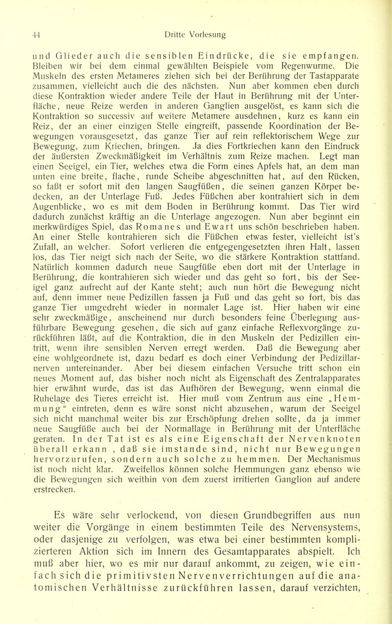 unci Glieder auch die sensiblen Eindriicke, die sie empfangen. Bleiben wir bei dem einmal gewahlten Beispiele vom Regenwurme. Die Muskeln des ersten Metameres Ziehen sich bei der Bertihrung der Tastapparate zusammen, vielleicht auch die des nachsten. Nun aber kommen eben durch diese Kontraktion wieder andere Teile der Haut in Beruhrung mit der Unter- flache, neue Reize werden in anderen Ganglien ausgelost, es kann sich die Kontraktion so successiv auf weitere Metamere ausdehnen, kurz es kann ein Reiz, der an einer einzigen Stelle eingreift, passende Koordination der Be- wegungen vorausgesetzt, das ganze Tier auf rein reflektorischem Wege zur Bewegung, zum Kriechen, bringen. Ja dies Fortkriechen kann den Eindruck der aufiersten Zweckmafiigkeit im Verhaltnis zum Reize machen. Legt man einen Seeigel, ein Tier, welches etwa die Form eines Apfels hat, an dem man unten eine breite, flache, runde Scheibe abgeschnitten hat, auf den Riicken, so faflt er sofort mit den langen Saugfiifien, die seinen ganzen Korper be- decken, an der Unterlage Fufi. Jedes Fiifichen aber kontrahiert sich in dem Augenblicke, wo es mit dem Boden in Beruhrung kommt. Das Tier wird dadurch zunachst kraftig an die Unterlage angezogen. Nun aber beginnt ein merkwiirdiges Spiel, das Romanes und Ewart uns schon beschrieben haben. An einer Stelle kontrahieren sich die Fiifichen etwas fester, vielleicht ist's Zufall, an welcher. Sofort verlieren die entgegengesetzten ihren Halt, lassen los, das Tier neigt sich nach der Seite, wo die starkere Kontraktion stattfand. Natiirlich kommen dadurch neue Saugfiifie eben dort mit der Unterlage in Beruhrung, die kontrahieren sich wieder und das geht so fort, bis der See- igel ganz aufrecht auf der Kante steht; auch nun hort die Bewegung nicht auf, denn immer neue Pedizillen fassen ja Fufi und das geht so fort, bis das ganze Tier umgedreht wieder in normaler Lage ist. Hier haben wir eine sehr zweckmafiige, anscheinend nur durch besonders feine Uberlegung aus- fiihrbare Bewegung gesehen, die sich auf ganz einfache Reflexvorgange zu- ruckfiihren lafit, auf die Kontraktion, die in den Muskeln der Pedizillen ein- tritt, wenn ihre sensiblen Nerven erregt werden. Dafi die Bewegung aber eine wohlgeordnete ist, dazu bedarf es doch einer Verbindung der Pedizillar- nerven untereinander. Aber bei diesem einfachen Versuche tritt schon ein neues Moment auf, das bisher noch nicht als Eigenschaft des Zentralapparates hier erwahnt wurde, das ist das Aufhoren der Bewegung, wenn einmal die Ruhelage des Tieres erreicht ist. Hier mufi vom Zentrum aus eine „Hem- mung eintreten, denn es ware sonst nicht abzusehen, warum der Seeigel sich nicht manchmal weiter bis zur Erschopfung drehen sollte, da ja immer neue Saugfiifie auch bei der Normallage in Beriihrung mit der Unterflache geraten. In der Tat ist es als eine Eigenschaft der Nervenknoten iiberall erkann , dafi sie imstande sind, nicht nur Bewegungen hervorzurufen, sondern auch solche zu hemmen. Der Mechanismus ist noch nicht klar. Zweifellos konnen solche Hemmungen ganz ebenso wie die Bewegungen sich weithin von dem zuerst irritierten Ganglion auf andere erstrecken. Es ware sehr verlockend, von diesen Grundbegriffen aus nun weiter die Vorgange in einem bestimmten Teile des Nervensystems, oder dasjenige zu verfolgen, was etwa bei einer bestimmten kompli- zierteren Aktion sich im Innern des Gesamtapparates abspielt. Ich mufi aber hier, wo es mir nur darauf ankommt, zu zeigen, wie ein- fach sich die primitivsten Nervenverrichtungen auf die ana- tomischen Verhaltnisse zuriickfiihren lassen, darauf verzichten,