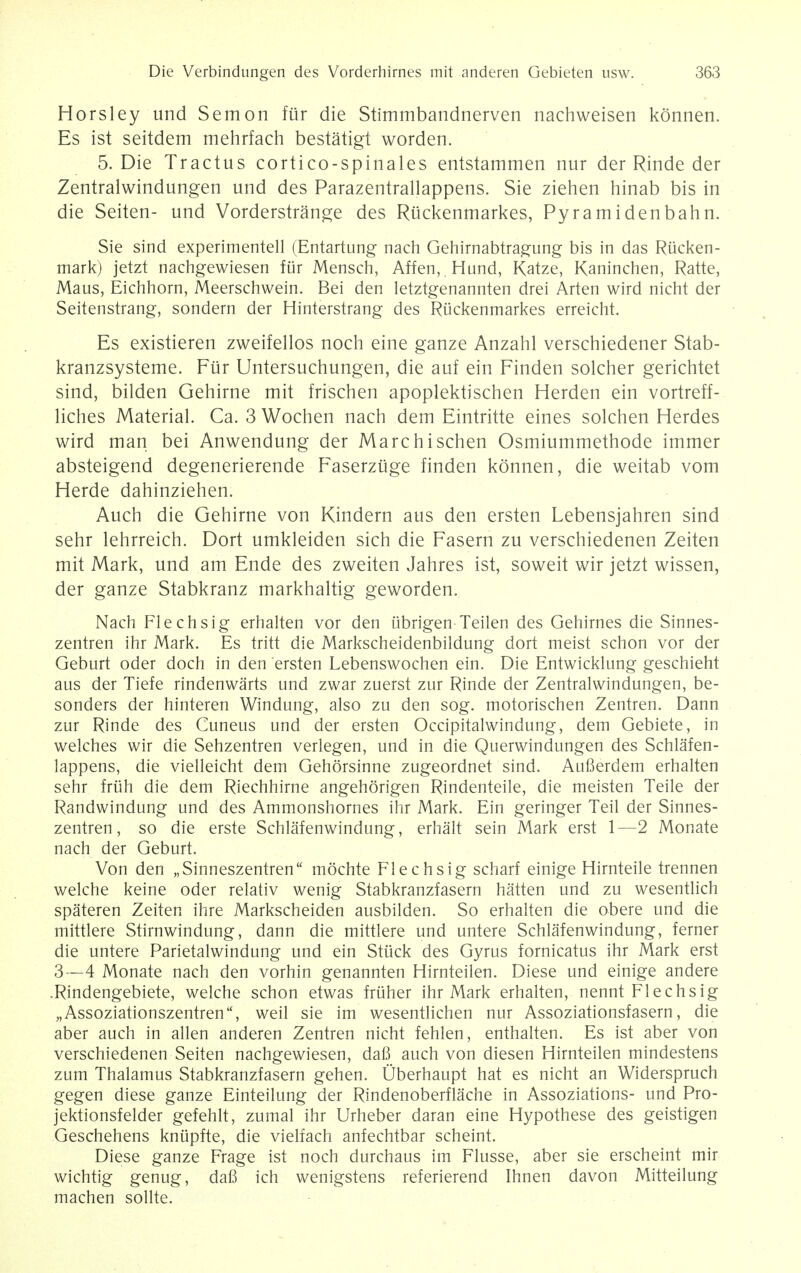 Horsley und Semon fur die Stimmbandnerven nachweisen konnen. Es ist seitdem mehrfach bestatigt worden. 5. Die Tractus cortico-spinales entstammen nur der Rinde der Zentralwindungen und des Parazentrallappens. Sie ziehen hinab bis in die Seiten- und Vorderstrange des Ruckenmarkes, Pyramidenbahn. Sie sind experimentell (Entartung nach Gehirnabtragung bis in das Rikken- mark) jetzt nachgewiesen fur Mensch, Affen,.Hund, Katze, Kaninchen, Ratte, Maus, Eichhorn, Meerschwein. Bei den letztgenannten drei Arten wird nicht der Seitenstrang, sondern der Hinterstrang des Ruckenmarkes erreicht. Es existieren zweifellos noch eine ganze Anzahl verschiedener Stab- kranzsysteme. Fur Untersuchungen, die auf ein Finden solcher gerichtet sind, bilden Gehirne mit frischen apoplektischen Herden ein vortreff- liches Material. Ca. 3 Wochen nach dem Eintritte eines solchen Herdes wird man bei Anwendung der Marchischen Osmiummethode immer absteigend degenerierende Faserziige finden konnen, die weitab vom Herde dahinziehen. Auch die Gehirne von Kindern aus den ersten Lebensjahren sind sehr lehrreich. Dort umkleiden sich die Fasern zu verschiedenen Zeiten mit Mark, und am Ende des zweiten Jahres ist, soweit wir jetzt wissen, der ganze Stabkranz markhaltig geworden. Nach Flechsig erhalten vor den iibrigen Teilen des Gehirnes die Sinnes- zentren ihr Mark. Es tritt die Markscheidenbildung dort meist schon vor der Geburt oder doch in den ersten Lebenswochen ein. Die Entwicklung geschieht aus der Tiefe rindenwarts und zwar zuerst zur Rinde der Zentralwindungen, be- sonders der hinteren Windung, also zu den sog. motorischen Zentren. Dann zur Rinde des Cuneus und der ersten Occipitalwindung, dem Gebiete, in welches wir die Sehzentren verlegen, und in die Querwindungen des Schlafen- lappens, die vielleicht dem Gehorsinne zugeordnet sind. Aufierdem erhalten sehr friih die dem Riechhirne angehorigen Rindenteile, die meisten Teile der Randwindung und des Ammonshornes ihr Mark. Ein geringer Teil der Sinnes- zentren, so die erste Schlafenwindung, erhalt sein Mark erst 1—2 Monate nach der Geburt. Von den „Sinneszentren mochte Flechsig scharf einige Hirnteile trennen welche keine oder relativ wenig Stabkranzfasern hatten und zu wesentlich spateren Zeiten ihre Markscheiden ausbilden. So erhalten die obere und die mittlere Stirnwindung, dann die mittlere und untere Schlafenwindung, ferner die untere Parietalwindung und ein Stuck des Gyrus fornicatus ihr Mark erst 3—4 Monate nach den vorhin genannten Hirnteilen. Diese und einige andere .Rindengebiete, welche schon etwas fruher ihr Mark erhalten, nennt Flechsig „Assoziationszentren, weil sie im wesentlichen nur Assoziationsfasern, die aber auch in alien anderen Zentren nicht fehlen, enthalten. Es ist aber von verschiedenen Seiten nachgewiesen, daB auch von diesen Hirnteilen mindestens zum Thalamus Stabkranzfasern gehen. Oberhaupt hat es nicht an Widerspruch gegen diese ganze Einteilung der Rindenoberflache in Assoziations- und Pro- jektionsfelder gefehlt, zumal ihr Urheber daran eine Hypothese des geistigen Geschehens knupfte, die vielfach anfechtbar scheint. Diese ganze Frage ist noch durchaus im Flusse, aber sie erscheint mir wichtig genug, daB ich wenigstens referierend Ihnen davon Mitteilung machen sollte.