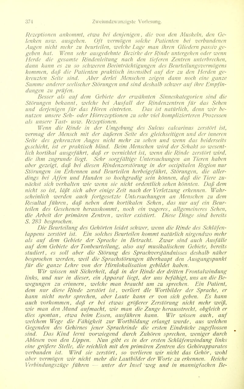 Rezeptionen ankommt, etwa bei denjenigen, die von den Muskeln, den Ge- lenken usw. ausgehen. Oft vermogen solche Patienten bei verbundenen Augen nicht mehr zu beurteilen, welche Lage man ihren Gliedern passiv ge- geben hat. Wenn sehr ansgedehnte Bezirke der Rinde untergehen oder wenn Herde die gesamte Rindenleitung hack den tieferen Zentren unterbrechen, dann kann es zu so schweren Beeintrdchtigungen des Beurteilungsvermogens kommen, dafi die Patienten praktisch insensibel auf der zu den Herden ge- kreuzten Seite sind. Aber derlei Menschen zeigen dann noch einc ganze Summe anderer seelischer Storungen und sind deshalb schwer auf ihre Empfin- dungen zu priifen. Besser als auf dem Gebiete der erwdhnten Sinneskategorien sind die Storungen bekannt, welche bei Ausfall der Rindenzentren fiir das Sehen und derjenigen fiir das Hbren eintreten. Das ist natiirlich, denn wir be- nutzen unsere Seh- oder Horrezeptionen zu sehr viel komplizierteren Prozessen als unsere Tast- usw. Rezeptionen. Wenn die Rinde in der Umgebung des Sulcus calcarinus zerstort ist, vermag der Mensch mit der dufieren Seite des gleichseitigen und der inneren Seite des gekreuzten Auges nicht mehr zu sehen und wenn das beiderseits gischieht, ist er praktisch blind. Beim Menschen wird der Sehakt so wesent- lich kortikal ausgefiihrt, dafi er vernichtet ist, wenn die Rinde zerstort wird, die ihm zugrunde liegt. Sehr sorgfdltige Untersuchungen an Tieren haben aber gezeigt, dafi bei diesen Rindenzerstorung in der occipitalen Region nur Storungen im Erkennen und Beurteilen herbeigefiihrt, Storungen, die aller- dings bei Affen und Hunden so hochgradig sein konnen, dafi die Tiere zu- ndchst sich verhalten wie wenn sie nicht ordentlich sehen konnten. Dafi dem nicht so ist, lafit sich aber einige Zeit nach der Verletzung erkennen. Wahr- scheinlich werden auch fortgesetzte Untersuchungen an Menschen zu dem Resultat fiihren, dafi neben dem kortikalen Sehen, das nur auf ein Beur- teilen des Gesehenen herauskommt, noch ein vageres, allgemeineres Sehen, die Arbeit der primdren Zentren, weiter existiert. Diese Dinge sind bereits S. 283 besprochen. Die Beurteilung des Gehorten leidet schwer, wenn die Rinde des Schldfen- lappens zerstort ist. Ein solches Beurteilen kommt natiirlich nirgendwo mehr als auf dem Gebiete der Sprache in Betracht. Zwar sind auch Ausfdlte auf dem Gebiete der Tonbeurteilung, also auf musikalischem Gebiete, bereits studiert, es soli aber die Stoning des Sprachverstandnisses deshalb ndher besprochen werden, weil die Sprachstorungen uberhaupt den Ausgangspunkt fiir die ganze Lehre von der Hirnlokalisation gebildet haben. Wir wissen mit Sicherheit, dafi in der Rinde der dritten Frontalwindung links, und nur in dieser, ein Apparat liegt, der uns befdhigt, tins an die Be- wegungen zu erinnern, welche man braucht um zu sprechen. Ein Patient, dem nur diese Rinde zerstort ist, verliert die Wortbilder der Sprache, er kann nicht mehr sprechen, aber Laute kann er von sich geben. Es kann auch vorkommen, dafi er bei etwas grofierer Zerstorung nicht mehr weifi, wie man den Mund aufmacht, wie man die Zunge herausstreckt, obgleich er dies spontan, etwa beim Essen, ausfiihren kann. Wir wissen auch, auf welchem Wege die Fdhigkeit zur Wortbildung erlangt wurde, aus welchen Gegenden des Gehirnes jener Sprachrinde die ersten Eindriicke zugeflossen sind. Das Kind lernt vorwiegend durch Zuhdren sprechen, weniger durch Ablesen von den Lippen. Nun gibt es in der ersten Schldfenwindung links eine grofiere Stelle, die reichlich mit den primdren Zentren des Gehdrapparates verbunden ist. Wird sie zerstort, so verlieren wir nicht das Gehbr, wohl aber vermogen wir nicht mehr die Lautbilder der Worte zu erkennen. Reiche Verbindungsziige fiihren unter der Insel 'weg und in mannigfachen Be-