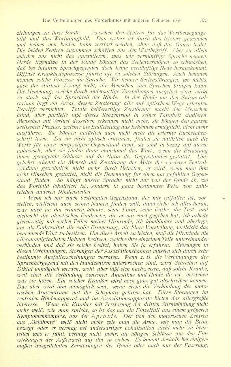 ziehungen zu ihrer Rinde zwischen den Zentren fur das Wortbewegungs- bild and das Wortklangbild. Das erstere ist durch das letztere gewonnen and keines von beiden kann zerstort werden, ohne dafi das Ganze leidet. Die beiden Zentren zusammen schaffen tins den Wortbegriff. Aber sie allein warden uns nicht das garantieren, was wir verniinftige Sprache nennen. Herde irgendwo in der Rinde konnen das Seelenvermogen so schwdchen, dafi bei intakten Sprachgegenden dock keine verniinftige Rede herauskommt. Diffuse Krankheitsprozesse fiihren oft zu solchen Storungen. Auch hemmen konnen solche Prozesse die Sprache. Wir kennen Seelenstorungen, wo nichts, auch der stdrkste Zwang nicht, die Menschen zum Sprechen bringen kann. Die Hemmung, welche durch andersartige Vorstellungen ausgelost wird, wirkt zu stark auf den Sprachteil der Rinde. In der Rinde um den Sulcus cal- carinus liegt ein Areal, dessen Zerstorung alle auf optischem Wege erlernten Begriffe vernichtet. Tot ale beiderseitige Zerstorung macht-den Menschen blind, aber partielle lafit dieses Sehzentrum in seiner Tdtigkeit studieren. Menschen mit Verlust desselben erkennen nicht mehr, sie konnen den ganzen seelischen Prozess, welcher als Endleistung das Erkennen ermoglicht, nicht mehr ausfiihren. Sie konnen natiirlich auch nicht mehr die erlernte Buchstaben- schrift lesen. Da sie nicht optisch erkennen, finden sie natiirlich auch die Worte fUr einen vorgezeigten Gegenstand nicht, sie sind in bezug auf diesen aphasisch, aber sie finden dann manchmal das Wort, wenn die Betastung ihnen geniigende Schliisse auf die Natur des Gegenstandes gestattet. Um- gekehrt erkennt ein Mensch mit Zerstorung der Mitte der vorderen Zentral- windung gewohnlich nicht mehr durch Betasten, er wird, wenn man ihm nicht Hinsehen gestattet, nicht die Benennung fiir einen nur gefiihlten Gegen- stand finden. So hdngt unsere Sprache nicht nur von der Rinde ab, wo das Wortbild lokalisiert ist, sondern in ganz bestimmter Weise von zahl- reichen anderen Rindenstellen. • Wenn ich mir einen bestimmten Gegenstand, der mir entfalien ist, vor- stellen, vielleicht auch seinen Namen finden will, dann ziehe ich alles heran, was mich an ihn erinnern konnte, seine Form, seine Farbe, die Tast- und vielleicht die akustischen Eindriicke, die er mir einst gegeben hat; ich arbeite gleichzeitig mit vielen Teilen meiner Hirnrinde, ich kombiniere und uberlege, um als Endresultat die voile Erinnerung, die klare Vorstellung, vielleicht das benennende Wort zu besitzen. Um diese Arbeit zu leisten, mufi die Hirnrinde die allermannigfachsten Bahnen besitzen, welche ihre einzelnen Telle untereinander verbinden, und dafi sie solche besitzt, haben Sie ja erfahren. Storungen in diesen Verbindungen, Storungen der Assoziationsbahnen miissen sich durch sehr bestimmte Ausfallerscheinungen verraten. Wenn z. B. die Verbindungen der Sprachhorgegend mit den Handzentren unterbrochen sind, wird Schreiben auf Diktat unmoglich werden, wohl aber lafit sich nachweisen, dafi solche Kranke, well eben die Verbindung zwischen Akustikus und Rinde da ist , verstehen was sie horen. Ein solcher Kranker wird noch ganz gut abschreiben konnen. Das aber wird ihm unmoglich sein, wenn etwa die Verbindung des moto- rischen Armzentrums mit der Sehsphdre gelitten hat. Diese Storungen im zentralen Rindenapparat und im Assoziationsapparate bieten das allergrofite Interesse. Wenn ein Kranker mit Zerstorung der dritten Stirnwindung nicht mehr weifi, wie man spricht, so ist das nur ein Einzelfall aus einem grofieren Symptomenkomplex, aus der Apraxie. Der von den motorischen Zentren aus ,,Geldhmte weifi nicht mehr wie man die Arme, wie man die Beine bewegt oder er vermag bei andersartiger Lokalisation nicht mehr zu beur- teilen was er ftihlt, vermag nicht mehr, die notigen Schliisse aus den Ein- wirkungen der Aufienwelt auf ihn zu Ziehen. Es kommt deshalb bei einiger- mafien ausgedehnten Zerstorungen der Rinde oder auch nur der Faserung,