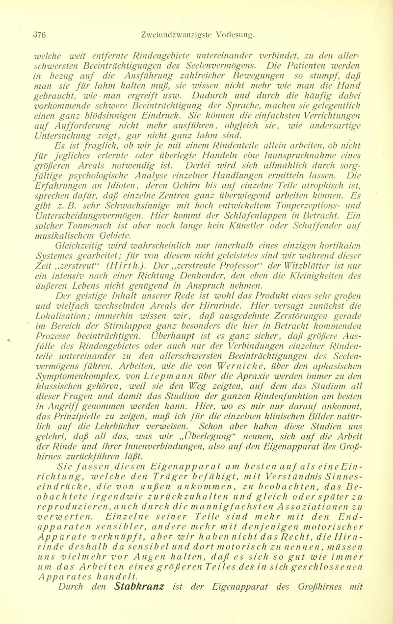 welche weit entfernte Rindengebiete untereinander verbindet, zu den alter- schwersten Beeintrdchtigungen des Seelenvcrmogens. Die Patienten werden in bezug auf die AusfMining zahlreicher Bewegungen so stumpf, dafi man sie fiir lahm halten mufi, sie wissen nicht mehr wie man die Hand gebraucht, wie man ergreift usw. Dadurch und durch die hdufig dabei vorkommende schwere Beeintrdchtigung der Sprache, machen sie gelegentlich einen ganz blodsinnigen Eindruck. Sie konnen die einfachsten Verrichtungen auf Aufforderung nicht mehr ausfiihren, obgleich sie, wie andersartige Untersuchung zeigt, gar nicht ganz lahm sind. Es ist fraglich, ob wir je mit einem Rindenteile allein arbeiten, ob nicht fiir jegliches erlernte oder iiberlegte Handeln eine Inanspruchnahme eines grofieren Areals notwendig ist. Derlei wird sich allmahlich durch sorg- fdltige psychologische Analyse einzelner Handlungen ermitteln lassen. Die Erfahrungen an Idioten, deren Gehirn bis auf einzelne Telle atrophisch ist, sprechen dafiir, dafi einzelne Zentren ganz uberwiegend arbeiten konnen. Es gibt z. B. sehr Schwachsinnige mit hoch entwickeltem Tonperzeptions- und Unterscheidungsvermogen. Hier kommt der Schldfenlappen in Betracht. Ein solcher Tonmensch ist aber noch lange kein Kiinstler oder Schaffender auf musikalischem Gebiete. Gleichzeitig wird wahrscheinlich nur innerhalb eines einzigen kortikalen Systemes gearbeitet; fiir von diesem nicht geleistetes sind wir wdhrend dieser Zeit „zerstreut (Hirth.J. Der „zerstreute Professor der Witzbldtter ist nur ein intensiv nach einer Richtung Denkender, den eben die Kleinigkeiten des dufieren Lebens nicht geniigend in Anspruch nehmen. Der geistige Inhalt unserer Rede ist wohl das Produkt eines sehr grofien und vielfach wechselnden Areals der Hirnrinde. Hier versagt zunachst die Lokalisation; immerhin wissen wir, dafi ausgedehnte Zerstorungen gerade im Bereich der Stimlappen ganz besonders die hier in Betracht kommenden Prozesse beeintrdchtigen. Oberhaupt ist es ganz sicher, dafi grofiere Aus- falle des Rindengebietes oder auch nur der Verbindungen einzelner Rinden- teile untereinander zu den allerschwersten Beeintrdchtigungen des Seelen- vermogens fiihren. Arbeiten, wie die von Wernicke, iiber den aphasischen Symptomenkomplex, von Liepmann iiber die Apraxie werden immer zu den klassischen gehoren, weil sie den Weg zeigten, auf dem das Studium all dieser Eragen und damit das Studium der ganzen Rindenfunktion am besten in Angriff genommen werden kann. Hier, wo es mir nur darauf ankommt, das Prinzipielle zu zeigen, mufi ich fiir die einzelnen klinischen Bilder nattir- lich auf die Lehrbucher verweisen. Schon aber haben diese Studien uns gelehrt, dafi all das, was wir ,,Oberlegung nennen, sich auf die Arbeit der Rinde und ihrer Innenverbindungen, also auf den Eigenapparat des Grofi- hirnes zuriickfiihren lafit. Sie fassen.die sen Eigenapparat am besten auf als eine Ein- richtung, welche den Trdger befdhigt, mit Verstdndnis Sinnes- eindriicke, die von aufien ankommen, zu beobachten, das Be- obachtete irgendwie z u ruck zuhalte n und gle'ich oder s pater zu re p roduzieren, a uch durch die mannigf achsten Asso ziationen zu verw erten. Einzelne seiner Telle sind mehr mit den End- app araten sensibler, andere mehr mit denj enigen motorischer App urate verkniipft, aber wir haben nicht das Recht, die Him - rinde deshalb da sensibel und dort motorisch zu nennen, miissen uns vielmehr vor Augen halten, dafi es sich so gut wie immer um das Arbeiten eines grofieren Teiles des in sich geschlossenen Apparates handelt. Durch den StabkrattZ ist der Eigenapparat des Grofihirnes mit