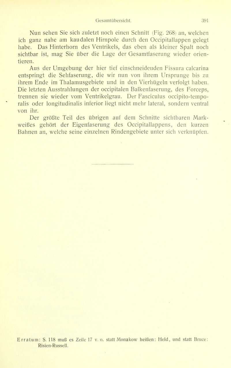 Nun sehen Sie sich zuletzt noch einen Schnitt (Fig. 268) an, welchen ich ganz nahe am kaudalen Hirnpole durch den Occipitallappen gelegt habe. Das Hinterhorn des Ventrikels, das eben als kleiner Spalt noch sichtbar ist, mag Sie iiber die Lage der Gesamtfaserung wieder orien- tieren. Aus der Umgebung der hier tief einschneideuden Fissura calcarina entspringt die Sehfaserung, die wir nun von ihrem Ursprunge bis zu ihrem Ende im Thalamusgebiete und in den Vierhiigeln verfolgt haben. Die letzten Ausstrahlungen der occipitalen Balkenfaserung, des Forceps, trennen sie wieder vom Ventrikelgrau. Der Fasciculus occipito-tempo- ralis oder longitudinalis inferior liegt nicht mehr lateral, sondern ventral von ihr. Der grofite Teil des ubrigen auf dem Schnitte sichtbaren Mark- weifies gehort der Eigenfaserung des Occipitallappens, den kurzen Bahnen an, welche seine einzelnen Rindengebiete unter sich verknupfen. Erratum: S. 118 mufi es Zeile 17 v. o. statt Monakow heifien: Held, und statt Bruce: Risien-Russell.