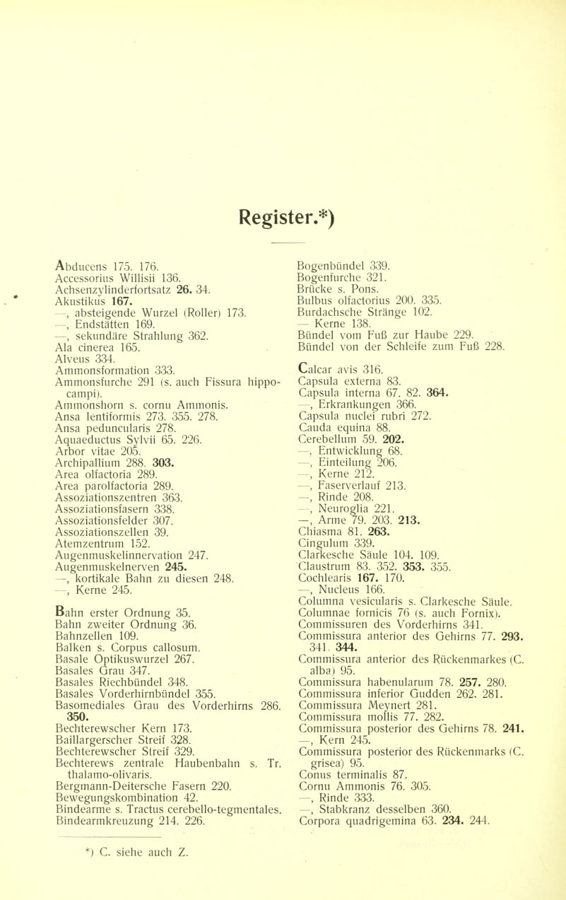 Register.*) Abducens 175. 176. Accessorius Willisii 136. Achsenzylinderfortsatz 26. 34. Akustikus 167. —, absteigende Wurzel (Roller) 173. —, Endstatten 169. —, sekundare Strahlung 362. Ala cinerea 165. Alveus 334. Ammonsformation 333. Ammonsfurche 291 (s. auch Fissura hippo- campi). Ammonshorn s. cornu Ammonis. Ansa lentiformis 273. 355. 278. Ansa peduncularis 278. Aquaeductus Sylvii 65. 226. Arbor vitae 205. Archipallium 288. 303. Area olfactoria 289. Area parolfactoria 289. Assoziationszentren 363. Assoziationsfasern 338. Assoziationsfelder 307. Assoziationszellen 39. Atemzentrum 152. Augenmuskelinnervation 247. Augenmuskelnerven 245. —, kortikale Balm zu diesen 248. - Kerne 245. Bahn erster Ordnung 35. Bahn zweiter Ordnung 36. Bahnzellen 109. Balken s. Corpus callosum. Basale Optikuswurzel 267. Basales Grau 347. Basales Riechbiindel 348. Basales Vorderhirnbiindel 355. Basomediales Grau des Vorderhirns 286. 350. Bechterewscher Kern 173. Baillargerscher Streif 328. Bechterewscher Streif 329. Bechterews zentrale Haubenbahn s. Tr. thalamo-olivaris. Bergmann-Deitersche Fasern 220. Bewegungskombination 42. Bindearme s. Tractus cerebello-tegmentales. Bindearmkreuzung 214. 226. Bogenbiindel 339. Bogenfurche 321. Briicke s. Pons. Bulbus olfactorius 200. 335. Burdachsche Strange 102. - Kerne 138. Biindel vom Fufi zur Haube 229. Bimdel von der Schleife zum Fufi 228. Calcar avis 316. Capsula externa 83. Capsula interna 67. 82. 364. - Erkrankungen 366. Capsula nuclei rubri 272. Cauda equina 88. Cerebellum 59. 202. —, Entwicklung 68. —, Einteilung 206. - Kerne 212. —, Faserverlauf 213. - Rinde 208. , Neuroglia 221. —, Arme 79. 203. 213. Chiasma 81. 263. Cingulum 339. Clarkesche Saule 104. 109. Claustrum 83. 352. 353. 355. Cochlearis 167. 170. —, Nucleus 166. Columna vesicularis s. Clarkesche Saule. Columnae fornicis 76 (s. auch Fornix). Commissuren des Vorderhirns 341. Commissura anterior des Gehirns 77. 293. 341. 344. Commissura anterior des Riickenmarkes (C. alba) 95. Commissura habenularum 78. 257. 280. Commissura inferior Gudden 262. 281. Commissura Meynert 281. Commissura mollis 77. 282. Commissura posterior des Gehirns 78. 241. —, Kern 245. Commissura posterior des Riickenmarks (C. grisea) 95. Conus terminalis 87. Cornu Ammonis 76. 305. , Rinde 333. , Stabkranz desselben 360. Corpora quadrigemina 63. 234. 244. *) C. siehe auch Z.