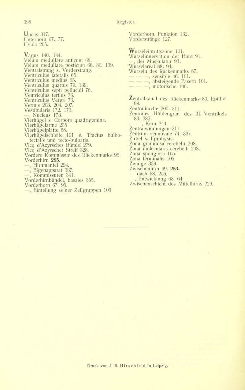 Uncus 317. Unterhorn 67. 77. Uvula 205. Vagus 140. 144. Velum medullare anticum 68. Velum medullare posticum 68. 80. 139. Ventralstrang s. Vorderstrang. Ventriculus lateralis 65. Ventriculus medius 65. Ventriculus quartus 79. 139. Ventriculus septi pellucidi 76. Ventriculus tertius 76. Ventriculus Verga 76. Vermis 203. 204. 207. Vestibularis 172. 173. —, Nucleus 173. Vierhugel s. Corpora quadrigemina. Vierhugelarme 235. Vierhiigelplatte 68. Vierhiigelschleife 191 s. Tractus bulbo- tectalis und tecto-bulbaris. Vicq d'Azyrsches Btindel 279. Vicq d'Azyrscher Streif 328. Vordere Kommissur des Rtickenmarks 95. Vorderhirn 285. — Hirnmantel 294. —, Eigenapparat 337. —, Kommissuren 341. Vorderhirnbiindel, basales 355. Vorderhorn 67 95. —, Einteilung seiner Zellgruppen 106. Vorderhorn, Funktion 132. Vorderstrange 127. Wurzeleintrittszone 101. Wurzelinnervation der Haut 91. -, der Muskulatur 93. Wurzelareal 88. 94. Wurzeln des Rtickenmarks 87. —, sensible 46. 101. —, absteigende Fasern 101. —, motorische 106. Zentralkanal des Rtickenmarks 80, Epithel 98. Zentralfurche 300. 311. Zentrales Hohlengrau des III. Ventrikels 83. 282. - — Kern 244. Zentralwindungen 311. Zentrum semiovale 74. 337. Zirbel s. Epiphysis. Zona granulosa cerebelli 208. Zona molecularis cerebelli 208. Zona spongiosa 105. Zona terminalis 105. Zwinge 339. Zwischenhirn 69. 253. - dach 68. 256. —, Entwicklung 63. 64. Zwischenschicht des Mittelhirns 229. Druck von J. B. Hirschfeld in Leipzig.