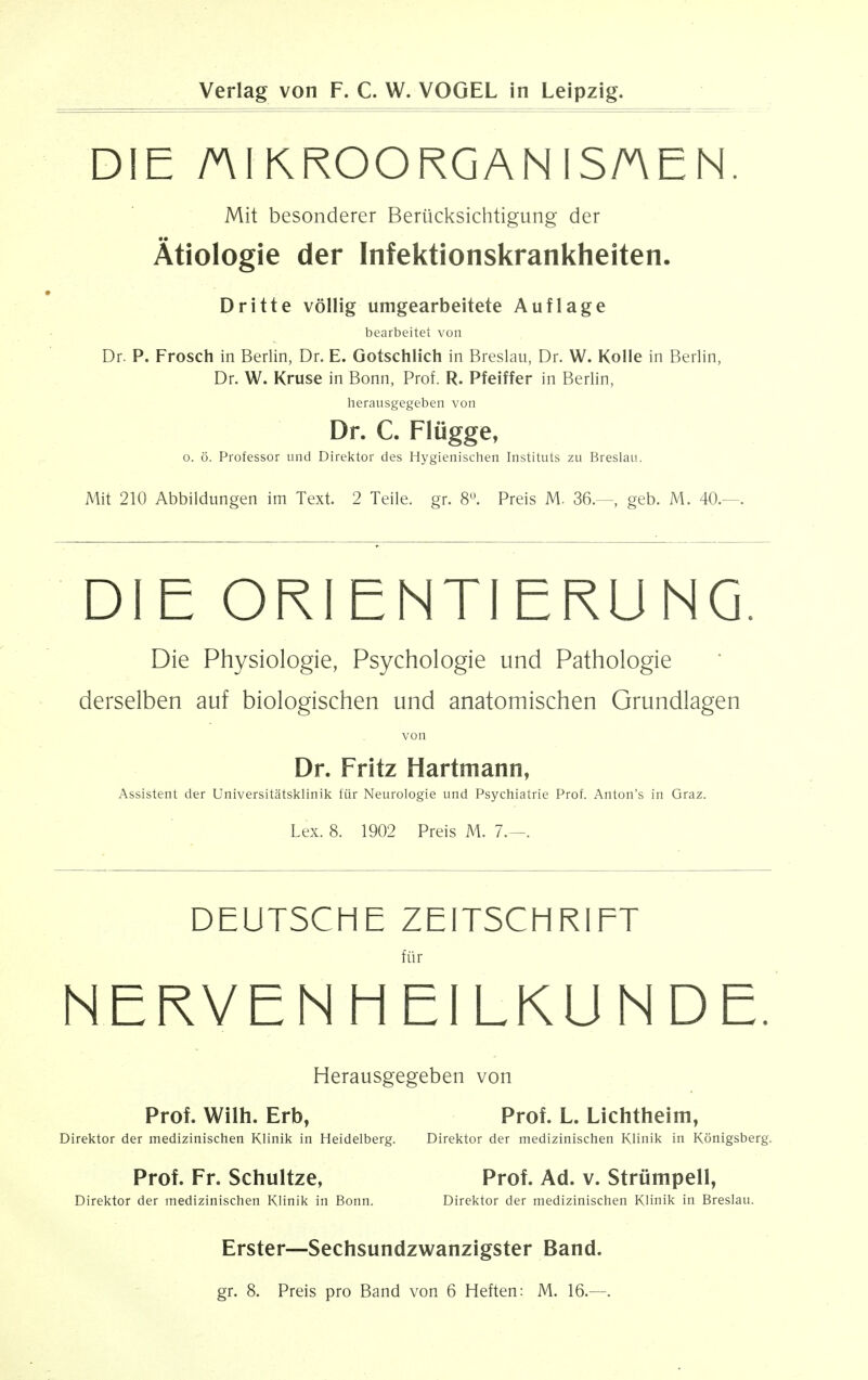 DIE niKROORGANISAEN Mit besonderer Beriicksichtigung der Atiologie der Infektionskrankheiten. Dritte vollig umgearbeitete Auflage bearbeitet von Dr. P. Frosch in Berlin, Dr. E. Gotschlich in Breslau, Dr. W. Kolle in Berlin, Dr. W. Kruse in Bonn, Prof. R. Pfeiffer in Berlin, herausgegeben von Dr. C. Flugge, o. 6. Professor und Direktor des Hygienischen Instituts zu Breslau. Mit 210 Abbildungen im Text. 2 Teile. gr. 8°. Preis M. 36.—, geb. M. 40.- DIE ORIENTIERUNG. Die Physiologie, Psychologie und Pathologie derselben auf biologischen und anatomischen Grundlagen von Dr. Fritz Hartmann, Assistent der Universitatsklinik fur Neurologie und Psychiatrie Prof. Anton's in Graz. Lex. 8. 1902 Preis M. 7.—. DEUTSCHE ZEITSCHRIFT fur N ERVEN HEILKUNDE. Herausgegeben von Prof. Wilh. Erb, Prof. L. Lichtheim, Direktor der medizinischen Klinik in Heidelberg. Direktor der medizinischen Klinik in Konigsberg. Prof. Fr. Schultze, Prof. Ad. v. Strumpell, Direktor der medizinischen Klinik in Bonn. Direktor der medizinischen Klinik in Breslau. Erster—Sechsundzwanzigster Band. gr. 8. Preis pro Band von 6 Heften: M. 16.—