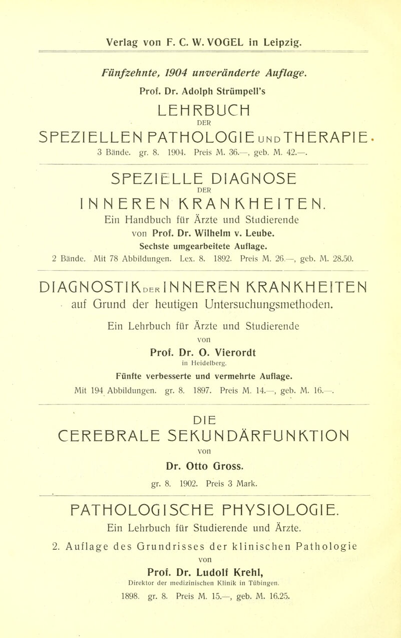 Fiinfzehnte, 1904 unveranderte Auflage. Prof. Dr. Adolph Striimpell's LEHRBUCH DER SFEZI ELLEN FATHOLOGIEundTH ERAPIE• 3 Bande. gr. 8. 1904. Preis M. 36.—, geb. M. 42.—. SFEZ1ELLE DIAGNOSE DER I N N EREN KRAN KH EITEN. Ein Handbuch fiir Arzte und Studierende von Prof. Dr. Wilhelm v. Leube. Sechste umgearbeitete Auflage. 2 Bande. Mit 78 Abbildungen. Lex. 8. 1892. Preis M. 26.—, geb. M. 28.50. DIAGNOSTI1WINNEREN KRANKHE1TEN • auf Grund der heutigen Untersuchungsmethoden. Ein Lehrbuch fur Arzte und Studierende von Prof. Dr. O. Vierordt in Heidelberg. Fiinfte verbesserte und vermehrte Auflage. Mit 194 Abbildungen. gr. 8. 1897. Preis M. 14.—, geb. M. 16.—. DIE CEREBRALE SEKUNDARFUNiVTION von Dr. Otto Gross. gr. 8. 1902. Preis 3 Mark. FATHOLOG1SCHE FHYSIOLOGIE. Ein Lehrbuch fiir Studierende und Arzte. 2. Auflage des Grundrisses der klinischen Pathologie von Prof. Dr. Ludolf Krehl, Direktor der medizinischen Klinik in Tubingen. 1898. gr. 8. Preis M. 15.—, geb. M. 16.25.