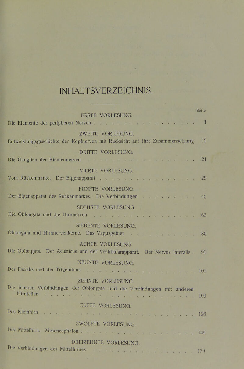 INHALTSVERZEICHNIS. Seite. ERSTE VORLESUNG. Die Elemente der peripheren Nerven 1 ZWEITE VORLESUNG. Entwicklungsgeschichte der Kopfnerven mit Rücksicht auf ihre Zusammensetzung 12 DRITTE VORLESUNG. Die Ganglien der Kiemennerven 21 VIERTE VORLESUNG. Vom Rückenmarke. Der Eigenapparat 29 FÜNFTE VORLESUNG. Der Eigenapparat des Rückenmarkes. Die Verbindungen 45 SECHSTE VORLESUNG. Die Oblongata und die Himnerven 63 SIEBENTE VORLESUNG. Oblongata und Hirnnervenkerne. Das Vagusgebiet 80 ACHTE VORLESUNG Die Oblongata. Der Acusticus und der Vestibularapparat. Der Nervus lateralis . 91 NEUNTE VORLESUNG. Der Facialis und der Trigeminus lOi ZEHNTE VORLESUNG. Die inneren Verbindungen der Oblongata und die Verbindungen mit anderen Hirnteilen jqq ELFTE VORLESUNG. Das Kleinhirn j9(5 ZWÖLFTE VORLESUNG. Das Mittelhirn. Mesencephalon 149 DREIZEHNTE VORLESUNG Die Verbindungen des Mittelhirnes 170