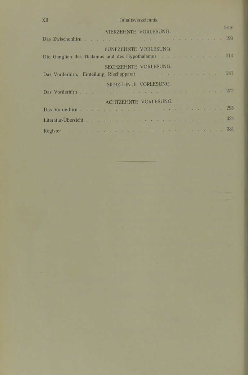 Seite VIERZEHNTE VORLESUNG. Das Zwischenhirn 193 FÜNFZEHNTE VORLESUNG. Die GangUen des Thalamus und des Hypothalamus 214 SECHZEHNTE VORLESUNG. Das Vorderhirn. Einteilung, Riechapparat 241 SIEBZEHNTE VORLESUNG. Das Vorderhirn ... 272 ACHTZEHNTE VORLESUNG. Das Vorderhirn 295 Literatur-Übersicht ^24