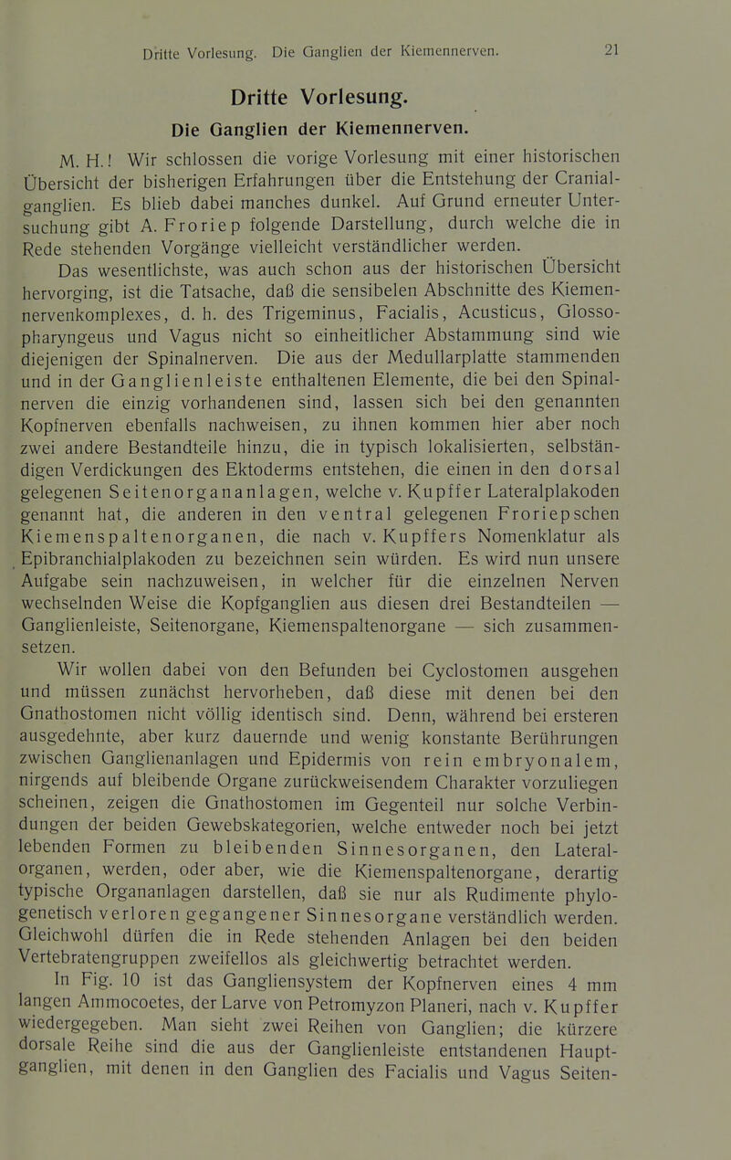 Dritte Vorlesung. Die Ganglien der Kiemcnnerven. Dritte Vorlesung. Die Ganglien der Kiemennerven. M. H.! Wir schlössen die vorige Vorlesung mit einer historischen Übersicht der bisherigen Erfahrungen über die Entstehung der Cranial- ganglien. Es blieb dabei manches dunkel. Auf Grund erneuter Unter- suchung gibt A. Froriep folgende Darstellung, durch welche die in Rede stehenden Vorgänge vielleicht verständlicher werden. Das wesentlichste, was auch schon aus der historischen Übersicht hervorging, ist die Tatsache, daß die sensibelen Abschnitte des Kiemen- nervenkomplexes, d.h. des Trigeminus, Facialis, Acusticus, Glosso- pharyngeus und Vagus nicht so einheitlicher Abstammung sind wie diejenigen der Spinalnerven. Die aus der Medullarplatte stammenden und in der Ganglienleiste enthaltenen Elemente, die bei den Spinal- nerven die einzig vorhandenen sind, lassen sich bei den genannten Kopfnerven ebenfalls nachweisen, zu ihnen kommen hier aber noch zwei andere Bestandteile hinzu, die in typisch lokalisierten, selbstän- digen Verdickungen des Ektoderms entstehen, die einen in den dorsal gelegenen Seitenorgananlagen, welche v. Kupffer Lateralplakoden genannt hat, die anderen in den ventral gelegenen Froriepschen Kiemenspaltenorganen, die nach v. Kupffers Nomenklatur als Epibranchialplakoden zu bezeichnen sein würden. Es wird nun unsere Aufgabe sein nachzuweisen, in welcher für die einzelnen Nerven wechselnden Weise die Kopfganglien aus diesen drei Bestandteilen — Ganglienleiste, Seitenorgane, Kiemenspaltenorgane — sich zusammen- setzen. Wir wollen dabei von den Befunden bei Cyclostomen ausgehen und müssen zunächst hervorheben, daß diese mit denen bei den Gnathostomen nicht völlig identisch sind. Denn, während bei ersteren ausgedehnte, aber kurz dauernde und wenig konstante Berührungen zwischen Ganglienanlagen und Epidermis von rein embryonalem, nirgends auf bleibende Organe zurückweisendem Charakter vorzuliegen scheinen, zeigen die Gnathostomen im Gegenteil nur solche Verbin- dungen der beiden Gewebskategorien, welche entweder noch bei jetzt lebenden Formen zu bleibenden Sinnesorganen, den Lateral- organen, werden, oder aber, wie die Kiemenspaltenorgane, derartig typische Organanlagen darstellen, daß sie nur als Rudimente phylo- genetisch verloren gegangener Sinnesorgane verständlich werden. Gleichwohl dürfen die in Rede stehenden Anlagen bei den beiden Vertebratengruppen zweifellos als gleichwertig betrachtet werden. In Fig. 10 ist das Gangliensystem der Kopfnerven eines 4 mm langen Ammocoetes, der Larve von Petromyzon Pianeri, nach v. Kupffer wiedergegeben. Man sieht zwei Reihen von Ganglien; die kürzere dorsale Reihe sind die aus der Ganglienleiste entstandenen Haupt- ganglien, mit denen in den Ganglien des Facialis und Vagus Seiten-