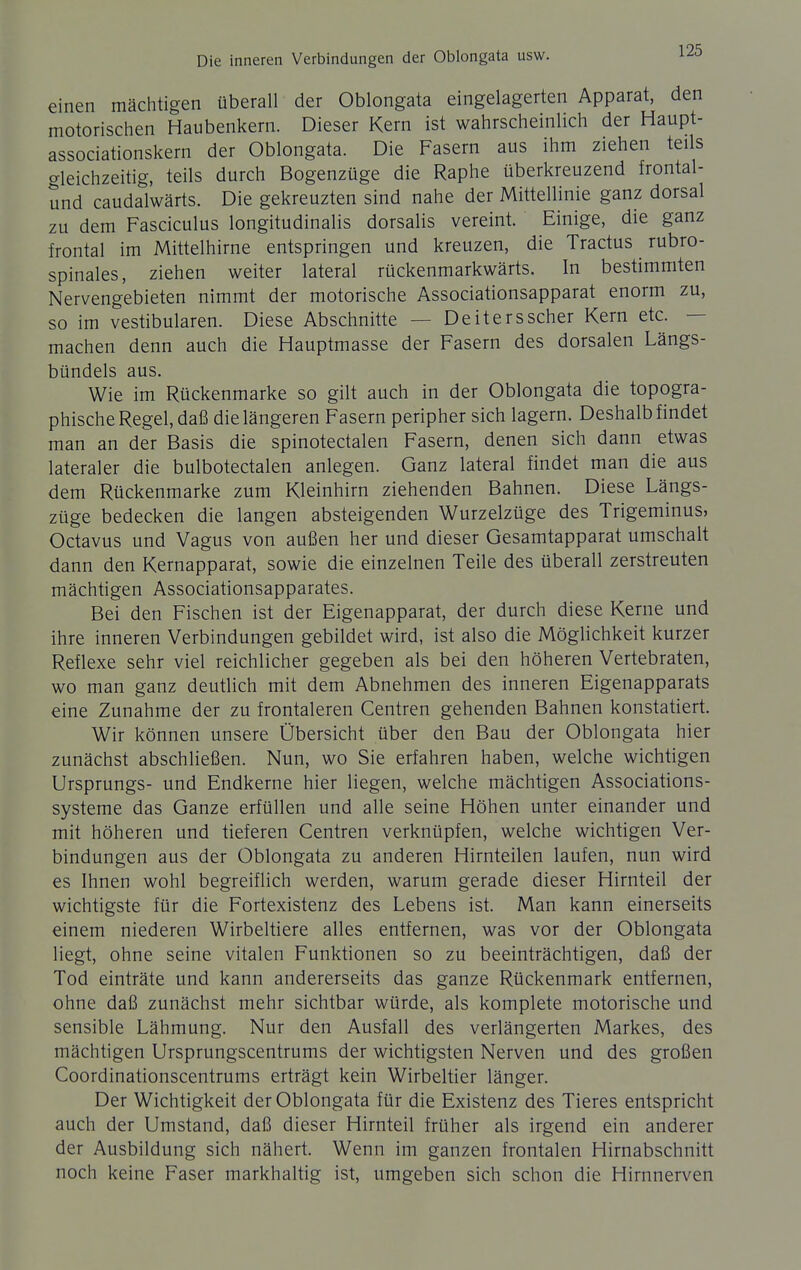 einen mächtigen überall der Oblongata eingelagerten Apparat, den motorischen Haubenkern. Dieser Kern ist wahrscheinlich der Haupt- associationskern der Oblongata. Die Fasern aus ihm ziehen teils gleichzeitig, teils durch Bogenzüge die Raphe überkreuzend frontal- und caudalwärts. Die gekreuzten sind nahe der Mittellinie ganz dorsal zu dem Fasciculus longitudinalis dorsalis vereint. Einige, die ganz frontal im Mittelhirne entspringen und kreuzen, die Tractus rubro- spinales, ziehen weiter lateral rückenmarkwärts. In bestimmten Nervengebieten nimmt der motorische Associationsapparat enorm zu, so im vestibulären. Diese Abschnitte — Deiters scher Kern etc. — machen denn auch die Hauptmasse der Fasern des dorsalen Längs- bündels aus. Wie im Rückenmarke so gilt auch in der Oblongata die topogra- phische Regel, daß die längeren Fasern peripher sich lagern. Deshalb findet man an der Basis die spinotectalen Fasern, denen sich dann etwas lateraler die bulbotectalen anlegen. Ganz lateral findet man die aus dem Rückenmarke zum Kleinhirn ziehenden Bahnen. Diese Längs- züge bedecken die langen absteigenden Wurzelzüge des Trigeminus, Octavus und Vagus von außen her und dieser Gesamtapparat umschalt dann den Kernapparat, sowie die einzelnen Teile des überall zerstreuten mächtigen Associationsapparates. Bei den Fischen ist der Eigenapparat, der durch diese Kerne und ihre inneren Verbindungen gebildet wird, ist also die Möglichkeit kurzer Reflexe sehr viel reichlicher gegeben als bei den höheren Vertebraten, wo man ganz deutlich mit dem Abnehmen des inneren Eigenapparats eine Zunahme der zu frontaleren Centren gehenden Bahnen konstatiert. Wir können unsere Übersicht über den Bau der Oblongata hier zunächst abschließen. Nun, wo Sie erfahren haben, welche wichtigen Ursprungs- und Endkerne hier liegen, welche mächtigen Associations- systeme das Ganze erfüllen und alle seine Höhen unter einander und mit höheren und tieferen Centren verknüpfen, welche wichtigen Ver- bindungen aus der Oblongata zu anderen Hirnteilen laufen, nun wird es Ihnen wohl begreiflich werden, warum gerade dieser Hirnteil der wichtigste für die Fortexistenz des Lebens ist. Man kann einerseits einem niederen Wirbeltiere alles entfernen, was vor der Oblongata liegt, ohne seine vitalen Funktionen so zu beeinträchtigen, daß der Tod einträte und kann andererseits das ganze Rückenmark entfernen, ohne daß zunächst mehr sichtbar würde, als komplete motorische und sensible Lähmung. Nur den Ausfall des verlängerten Markes, des mächtigen Ursprungscentrums der wichtigsten Nerven und des großen Coordinationscentrums erträgt kein Wirbeltier länger. Der Wichtigkeit der Oblongata für die Existenz des Tieres entspricht auch der Umstand, daß dieser Hirnteil früher als irgend ein anderer der Ausbildung sich nähert. Wenn im ganzen frontalen Hirnabschnitt noch keine Faser markhaltig ist, umgeben sich schon die Hirnnerven